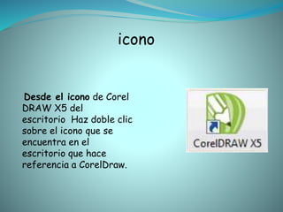 icono
Desde el icono de Corel
DRAW X5 del
escritorio Haz doble clic
sobre el icono que se
encuentra en el
escritorio que hace
referencia a CorelDraw.
 