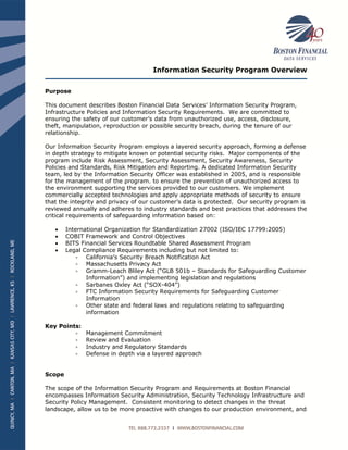 Information Security Program Overview
Purpose
This document describes Boston Financial Data Services’ Information Security Program,
Infrastructure Policies and Information Security Requirements. We are committed to
ensuring the safety of our customer’s data from unauthorized use, access, disclosure,
theft, manipulation, reproduction or possible security breach, during the tenure of our
relationship.
Our Information Security Program employs a layered security approach, forming a defense
in depth strategy to mitigate known or potential security risks. Major components of the
program include Risk Assessment, Security Assessment, Security Awareness, Security
Policies and Standards, Risk Mitigation and Reporting. A dedicated Information Security
team, led by the Information Security Officer was established in 2005, and is responsible
for the management of the program. to ensure the prevention of unauthorized access to
the environment supporting the services provided to our customers. We implement
commercially accepted technologies and apply appropriate methods of security to ensure
that the integrity and privacy of our customer’s data is protected. Our security program is
reviewed annually and adheres to industry standards and best practices that addresses the
critical requirements of safeguarding information based on:
 International Organization for Standardization 27002 (ISO/IEC 17799:2005)
 COBIT Framework and Control Objectives
 BITS Financial Services Roundtable Shared Assessment Program
 Legal Compliance Requirements including but not limited to:
 California’s Security Breach Notification Act
 Massachusetts Privacy Act
 Gramm-Leach Bliley Act (“GLB 501b – Standards for Safeguarding Customer
Information”) and implementing legislation and regulations
 Sarbanes Oxley Act (“SOX-404”)
 FTC Information Security Requirements for Safeguarding Customer
Information
 Other state and federal laws and regulations relating to safeguarding
information
Key Points:
 Management Commitment
 Review and Evaluation
 Industry and Regulatory Standards
 Defense in depth via a layered approach
Scope
The scope of the Information Security Program and Requirements at Boston Financial
encompasses Information Security Administration, Security Technology Infrastructure and
Security Policy Management. Consistent monitoring to detect changes in the threat
landscape, allow us to be more proactive with changes to our production environment, and
 