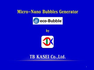 Micro-Nano Bubbles Generator
by
TB KASEI Co.,Ltd.
1
 