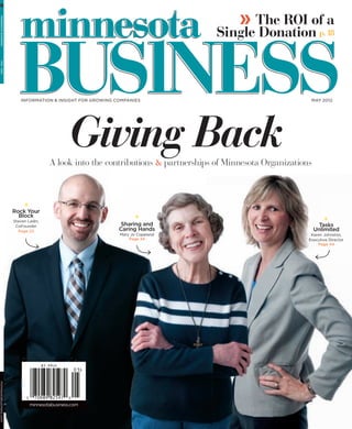 » The ROI of a
  MINNESOTA BUSINESS




                                                                                      Single Donation p. 18
   MAY 2012




                           INFORMATION & INSIGHT FOR GROWING COMPANIES                                          MAY 2012




                                                 Giving Back
                                         A look into the contributions & partnerships of Minnesota Organizations




                        Rock Your
                          Block
                        Steven Ladin,
                         CoFounder                            Sharing and                                           Tasks
                          Page 22                             Caring Hands                                         Unlimited
                                                              Mary Jo Copeland                                  Karen Johnston,
                                                                  Page 34                                      Executive Director
                                                                                                                   Page 44




                            APRIL 2011
minnesotabusiness.com




                                minnesotabusiness.com
 
