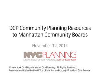 DCP Community Planning Resources to Manhattan Community Boards 
November 12, 2014 
© New York City Department of City Planning. All Rights Reserved. 
Presentation Hosted by the Office of Manhattan Borough President Gale Brewer  