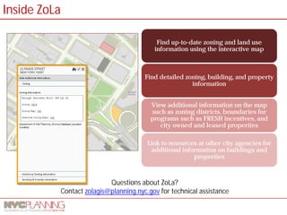 Questions about ZoLa? 
Contact zolagis@planning.nyc.gov for technical assistance 
Find up-to-date zoning and land use information using the interactive map 
Find detailed zoning, building, and property information 
View additional information on the map such as zoning districts, boundaries for programs such as FRESH incentives, and city owned and leased properties 
Link to resources at other city agencies for additional information on buildings and properties 
Inside ZoLa  