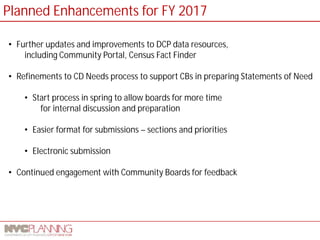 Planned Enhancements for FY 2017 
• 
Further updates and improvements to DCP data resources, including Community Portal, Census Fact Finder 
• 
Refinements to CD Needs process to support CBs in preparing Statements of Need 
• 
Start process in spring to allow boards for more time for internal discussion and preparation 
• 
Easier format for submissions – sections and priorities 
• 
Electronic submission 
• 
Continued engagement with Community Boards for feedback  