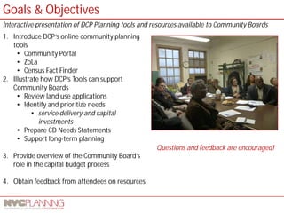 1. Introduce DCP’s online community planning tools 
• 
Community Portal 
• 
ZoLa 
• 
Census Fact Finder 2. Illustrate how DCP’s Tools can support Community Boards 
• 
Review land use applications 
• 
Identify and prioritize needs 
• 
service delivery and capital investments 
• 
Prepare CD Needs Statements 
• 
Support long-term planning 
3. 
Provide overview of the Community Board’s role in the capital budget process 4. Obtain feedback from attendees on resources 
Goals & Objectives 
Interactive presentation of DCP Planning tools and resources available to Community Boards 
Questions and feedback are encouraged!  