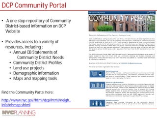 http://www.nyc.gov/html/dcp/html/neigh_ info/nhmap.shtml 
Find the Community Portal here: 
• 
A one stop repository of Community District-based information on DCP Website 
• 
Provides access to a variety of resources, including : 
• 
Annual CB Statements of Community District Needs 
• 
Community District Profiles 
• 
Land use projects 
• 
Demographic information 
• 
Maps and mapping tools 
DCP Community Portal  