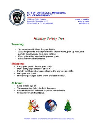 CITY OF BURNSVILLE, MINNESOTA
                     POLICE DEPARTMENT
                     100 Civic Center Parkway                                             Robert T. Hawkins
                     Burnsville, Minnesota 55337                                             Chief of Police
                     952-895-4600  Fax 952-895-4640                                          952-895-4614




                              Holiday Safety Tips
Traveling:
      •    Set an automatic timer for your lights.
      •    Ask a neighbor to watch your home, shovel walks, pick up mail, and
           park in the driveway from time to time.
      •    Keep gifts out of sight while you are gone.
      •    Lock all doors and windows.

Shopping:
  •       Carry your purse close to your body.
  •       Don’t carry large amounts of cash.
  •       Park in well lighted areas as close to the store as possible.
  •       Lock your car doors.
  •       Hide your packages in the trunk or under the seat.


At home:
  •       Keep a close eye on
  •       Turn on outside lights to deter burglars.
  •       Report suspicious behavior to police immediately.
  •       Lock all doors and windows.




                 “WORKING TOGETHER TO MAKE A DIFFERENCE THROUGH EXCELLENCE IN POLICING”
 