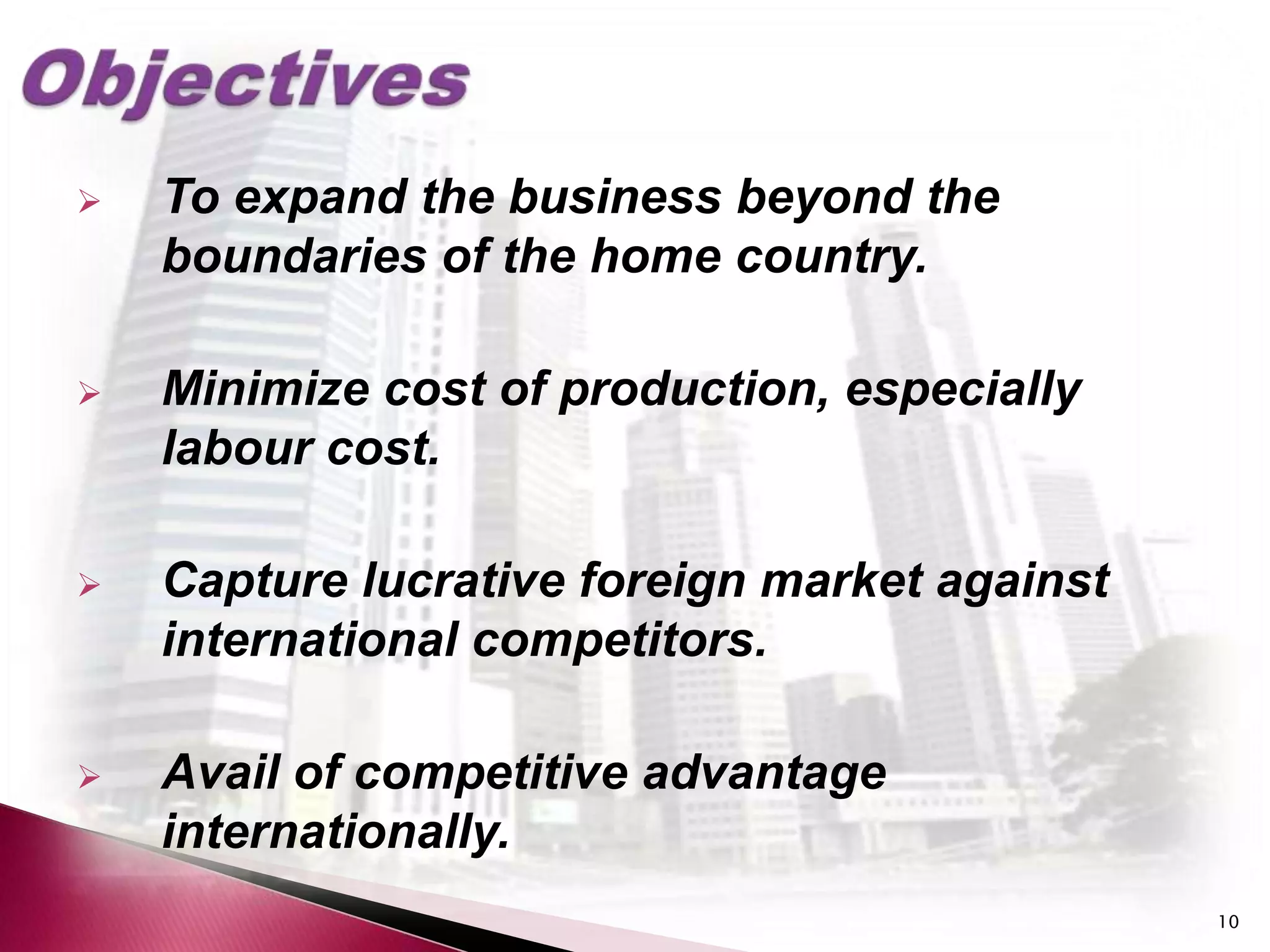    To expand the business beyond the
    boundaries of the home country.

   Minimize cost of production, especially
    labour cost.

   Capture lucrative foreign market against
    international competitors.

   Avail of competitive advantage
    internationally.
                                               10
 