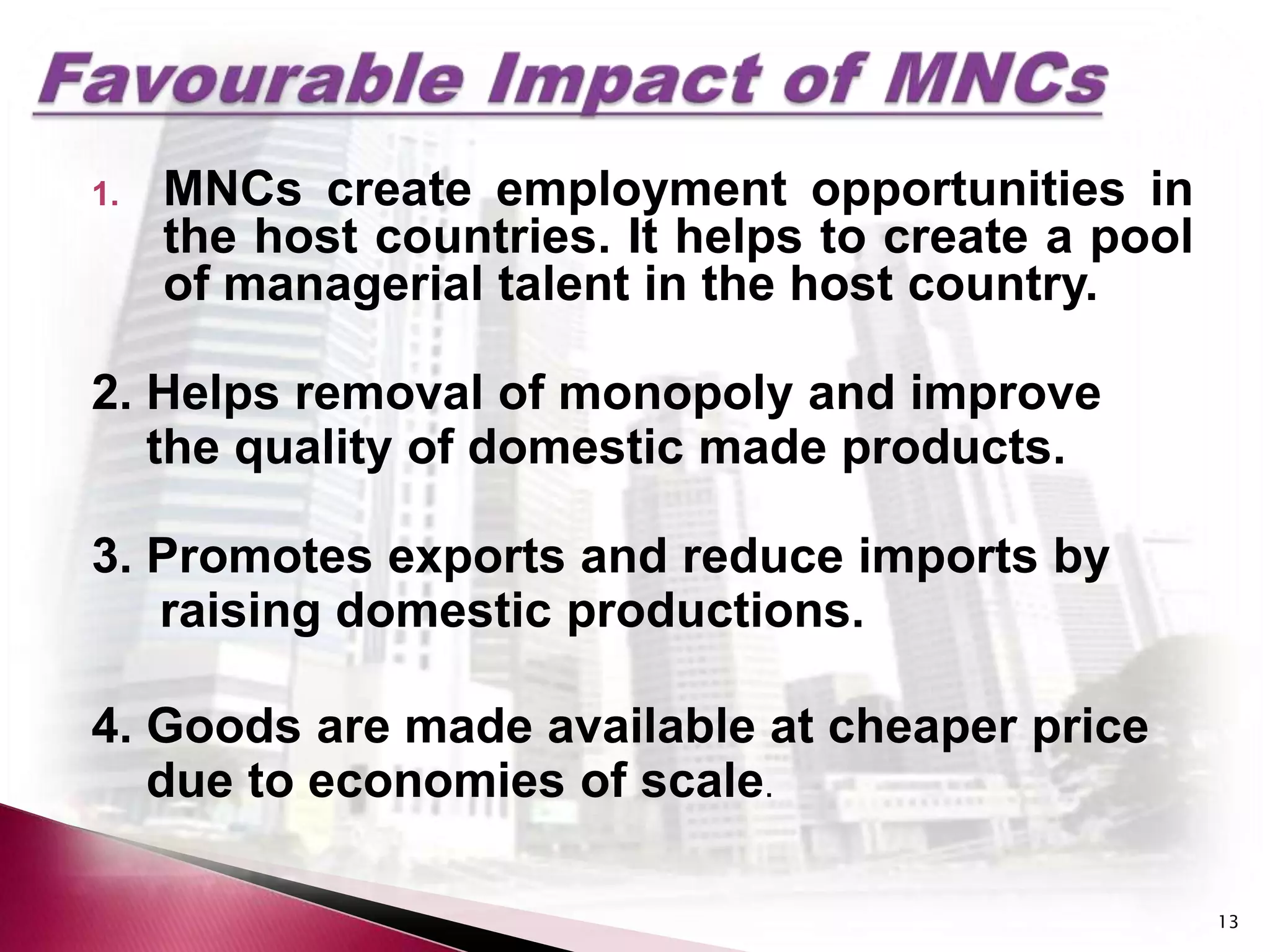 1.   MNCs create employment opportunities in
     the host countries. It helps to create a pool
     of managerial talent in the host country.

2. Helps removal of monopoly and improve
   the quality of domestic made products.

3. Promotes exports and reduce imports by
   raising domestic productions.

4. Goods are made available at cheaper price
   due to economies of scale.

                                                     13
 