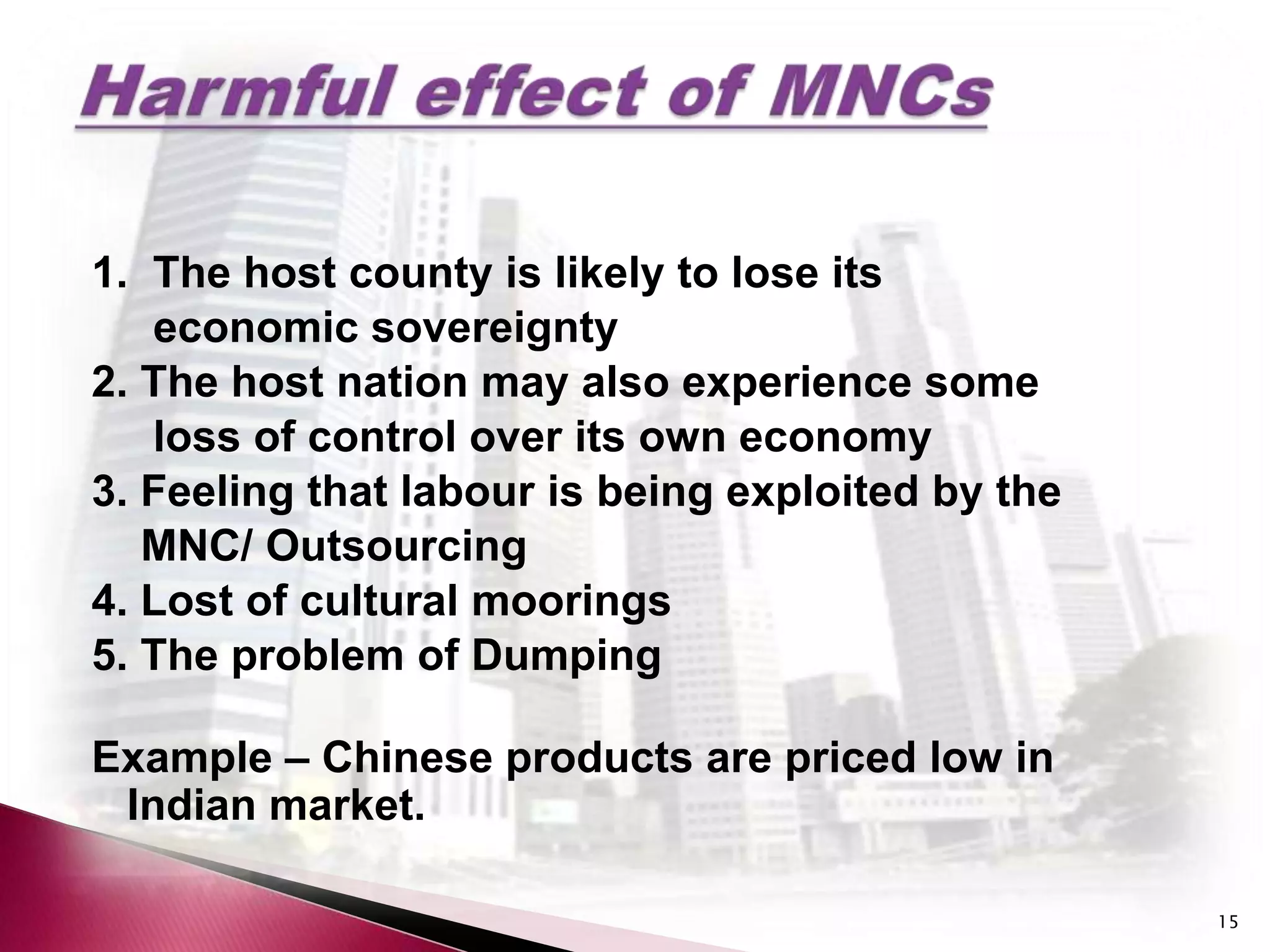 1. The host county is likely to lose its
   economic sovereignty
2. The host nation may also experience some
   loss of control over its own economy
3. Feeling that labour is being exploited by the
   MNC/ Outsourcing
4. Lost of cultural moorings
5. The problem of Dumping

Example – Chinese products are priced low in
 Indian market.

                                                   15
 