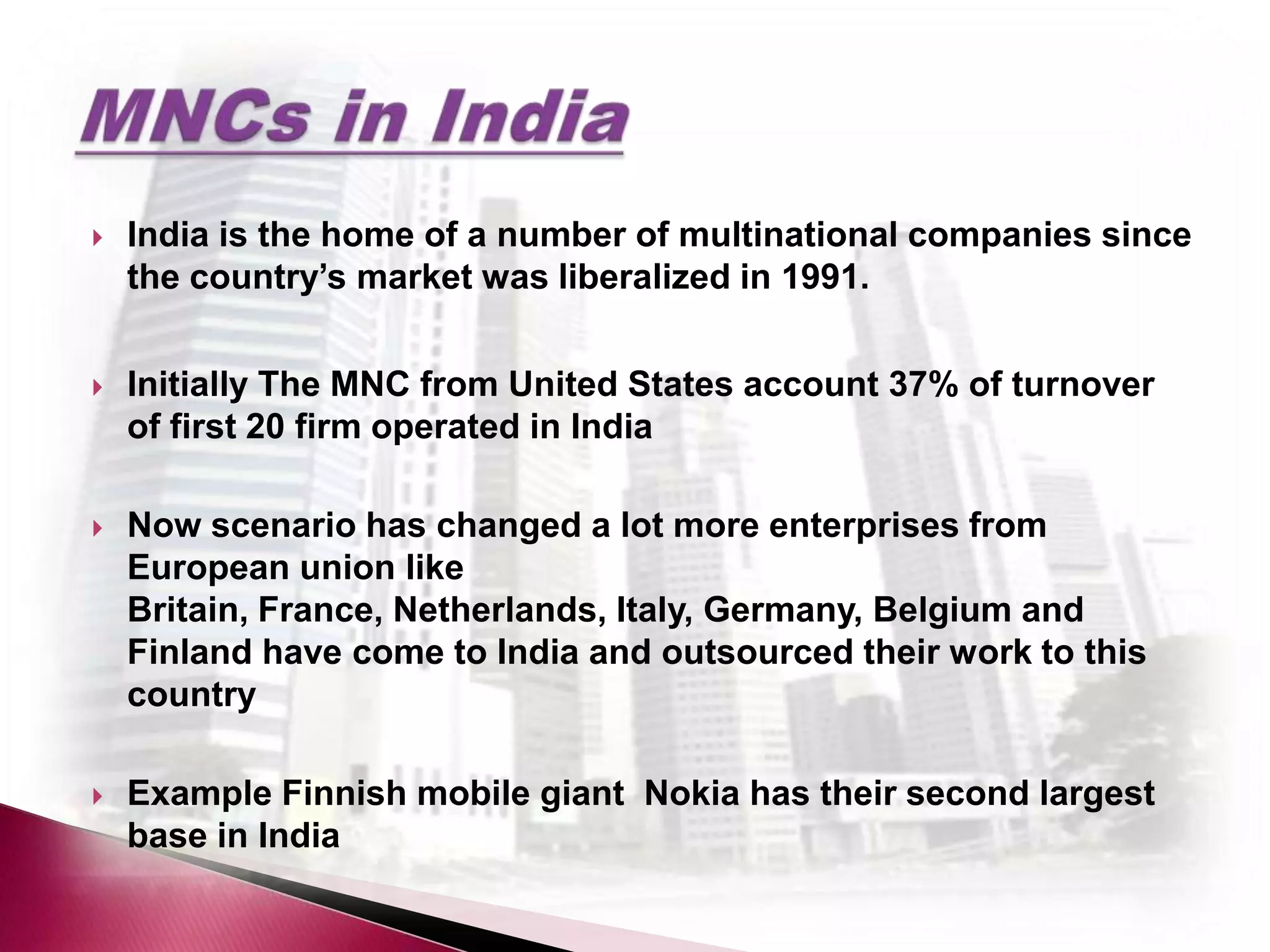    India is the home of a number of multinational companies since
    the country’s market was liberalized in 1991.


   Initially The MNC from United States account 37% of turnover
    of first 20 firm operated in India

   Now scenario has changed a lot more enterprises from
    European union like
    Britain, France, Netherlands, Italy, Germany, Belgium and
    Finland have come to India and outsourced their work to this
    country

   Example Finnish mobile giant Nokia has their second largest
    base in India
 