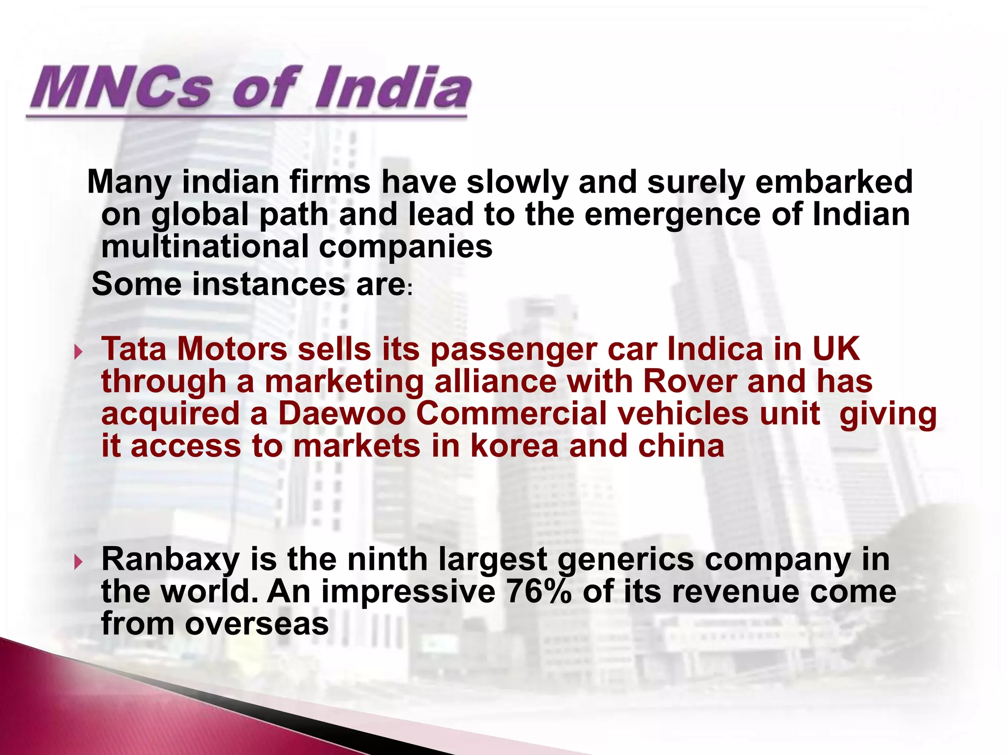 Many indian firms have slowly and surely embarked
     on global path and lead to the emergence of Indian
     multinational companies
    Some instances are:
   Tata Motors sells its passenger car Indica in UK
    through a marketing alliance with Rover and has
    acquired a Daewoo Commercial vehicles unit giving
    it access to markets in korea and china


   Ranbaxy is the ninth largest generics company in
    the world. An impressive 76% of its revenue come
    from overseas
 