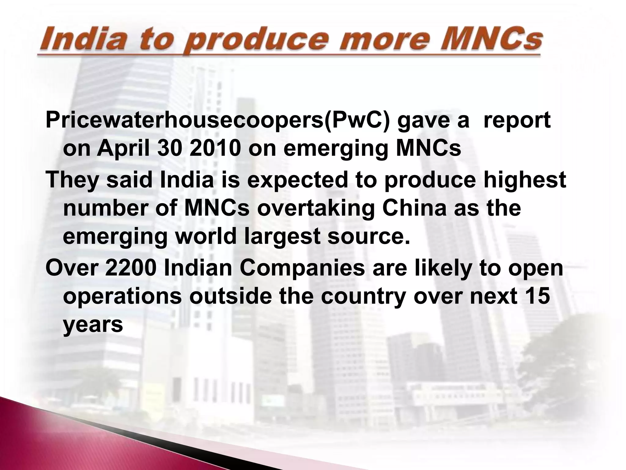 Pricewaterhousecoopers(PwC) gave a report
 on April 30 2010 on emerging MNCs
They said India is expected to produce highest
 number of MNCs overtaking China as the
 emerging world largest source.
Over 2200 Indian Companies are likely to open
 operations outside the country over next 15
 years
 