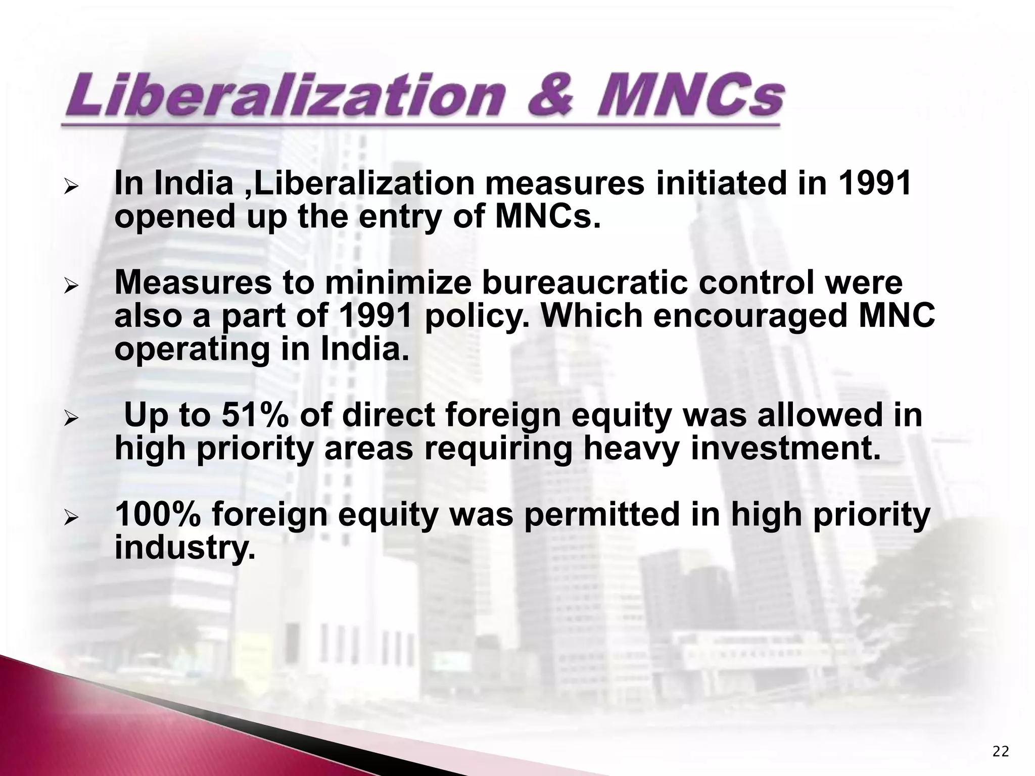    In India ,Liberalization measures initiated in 1991
    opened up the entry of MNCs.
   Measures to minimize bureaucratic control were
    also a part of 1991 policy. Which encouraged MNC
    operating in India.
   Up to 51% of direct foreign equity was allowed in
    high priority areas requiring heavy investment.
   100% foreign equity was permitted in high priority
    industry.




                                                          22
 