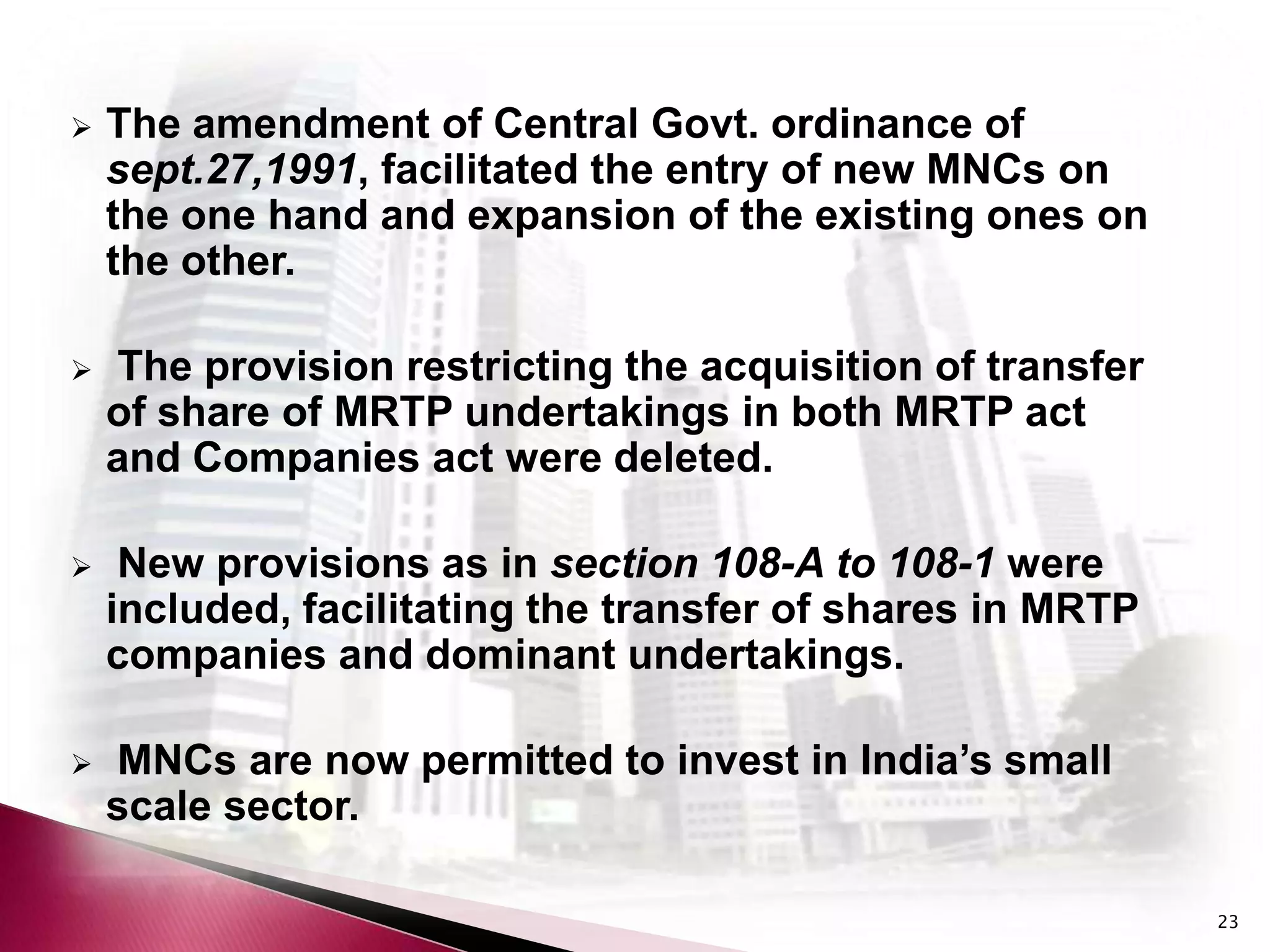    The amendment of Central Govt. ordinance of
    sept.27,1991, facilitated the entry of new MNCs on
    the one hand and expansion of the existing ones on
    the other.

   The provision restricting the acquisition of transfer
    of share of MRTP undertakings in both MRTP act
    and Companies act were deleted.

    New provisions as in section 108-A to 108-1 were
    included, facilitating the transfer of shares in MRTP
    companies and dominant undertakings.

   MNCs are now permitted to invest in India’s small
    scale sector.

                                                            23
 