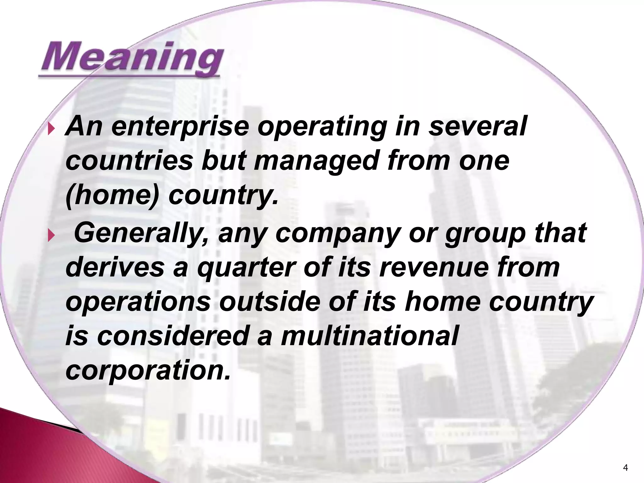 An enterprise operating in several
 countries but managed from one
 (home) country.
 Generally, any company or group that
 derives a quarter of its revenue from
 operations outside of its home country
 is considered a multinational
 corporation.


                                          4
 