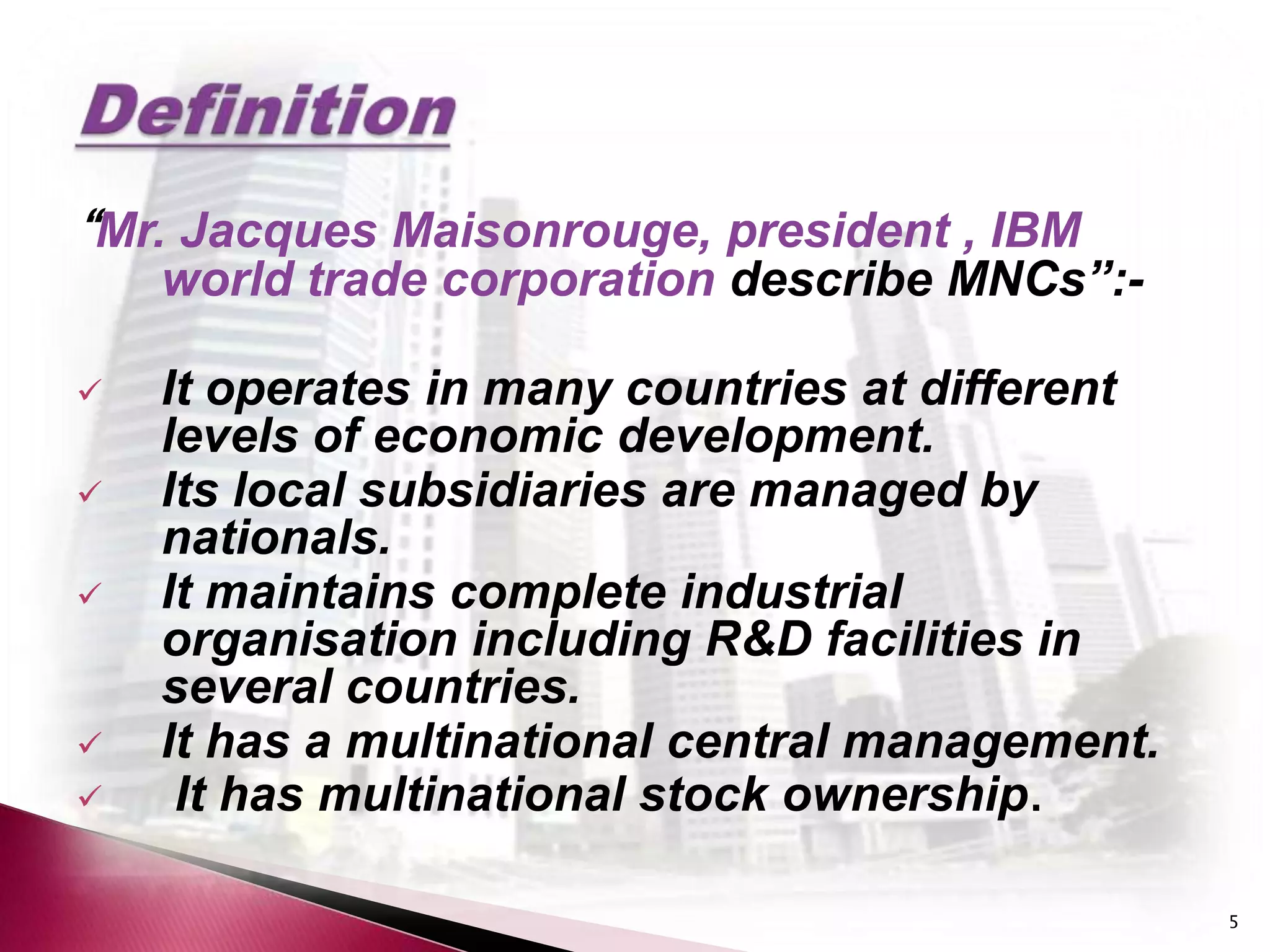 “Mr. Jacques Maisonrouge, president , IBM
    world trade corporation describe MNCs”:-

   It operates in many countries at different
    levels of economic development.
   Its local subsidiaries are managed by
    nationals.
   It maintains complete industrial
    organisation including R&D facilities in
    several countries.
   It has a multinational central management.
    It has multinational stock ownership.

                                                 5
 