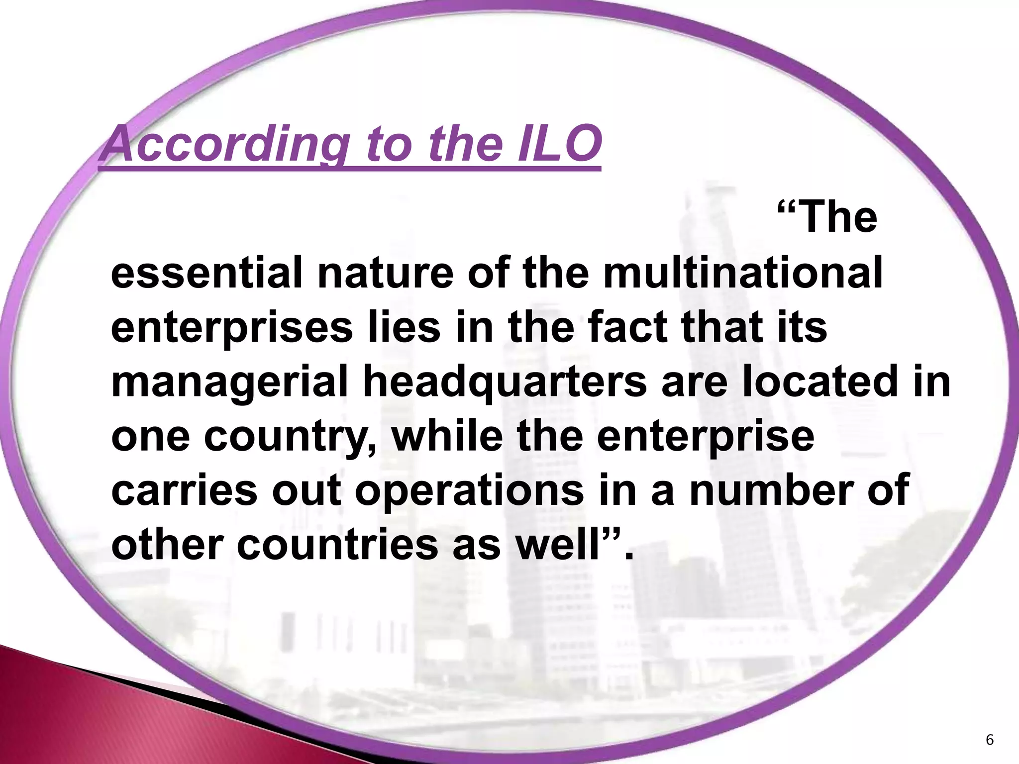 According to the ILO
                                  “The
essential nature of the multinational
enterprises lies in the fact that its
managerial headquarters are located in
one country, while the enterprise
carries out operations in a number of
other countries as well”.



                                         6
 