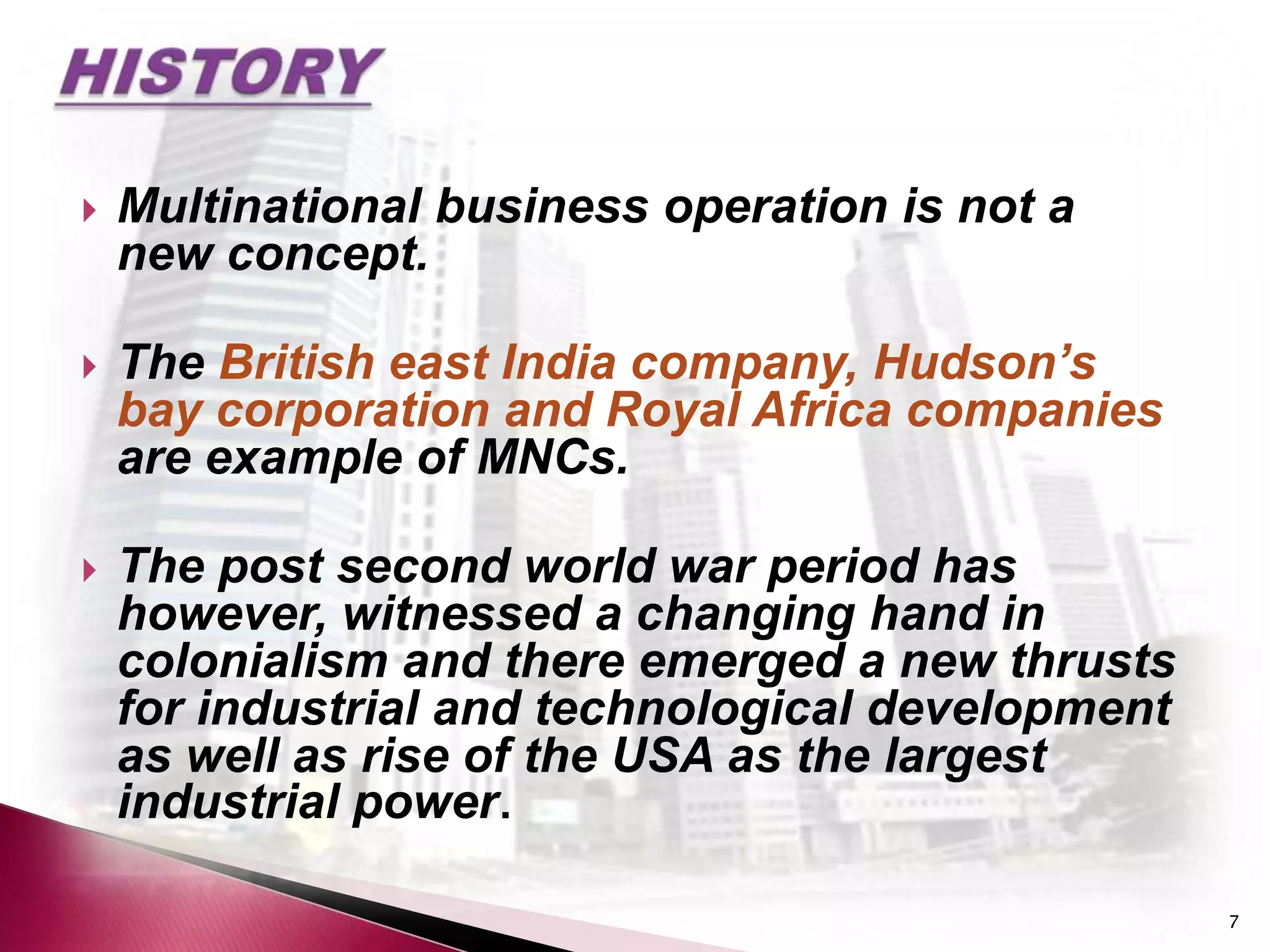    Multinational business operation is not a
    new concept.

   The British east India company, Hudson’s
    bay corporation and Royal Africa companies
    are example of MNCs.

   The post second world war period has
    however, witnessed a changing hand in
    colonialism and there emerged a new thrusts
    for industrial and technological development
    as well as rise of the USA as the largest
    industrial power.

                                                   7
 