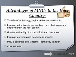 Advantages of MNCs to the Host
Country:
 Transfer of technology, capital and entrepreneurship.
 Increase in the investment level and thus, the income and

employment in the host country.

 Greater availability of products for local consumers.
 Increase in exports and decrease in imports.
 MNC’s generate jobs &income Technology transfer
 Cost reduction

Your Logo

 