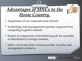 Advantages of MNCs to the
Home Country.
 Acquisition of raw materials from abroad.
 Technology and management expertise acquired from

competing in global markets.

 Export of components and finished goods for assembly

or distribution in foreign markets.

 Inflow of income from overseas profits, royalties and

management contracts.

Your Logo

 