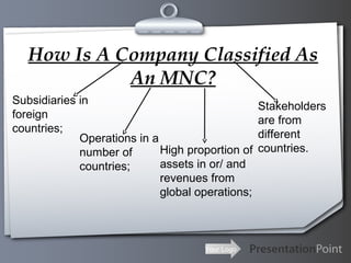 How Is A Company Classified As
An MNC?
Subsidiaries in
foreign
countries;
Operations in a
High proportion of
number of
assets in or/ and
countries;
revenues from
global operations;

Your Logo

Stakeholders
are from
different
countries.

 