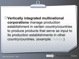 Vertically integrated multinational

corporations manage production
establishment in certain country/countries
to produce products that serve as input to
its production establishments in other
country/countries. (example: Adidas)

Here comes your footer  Page 7

Your Logo

 