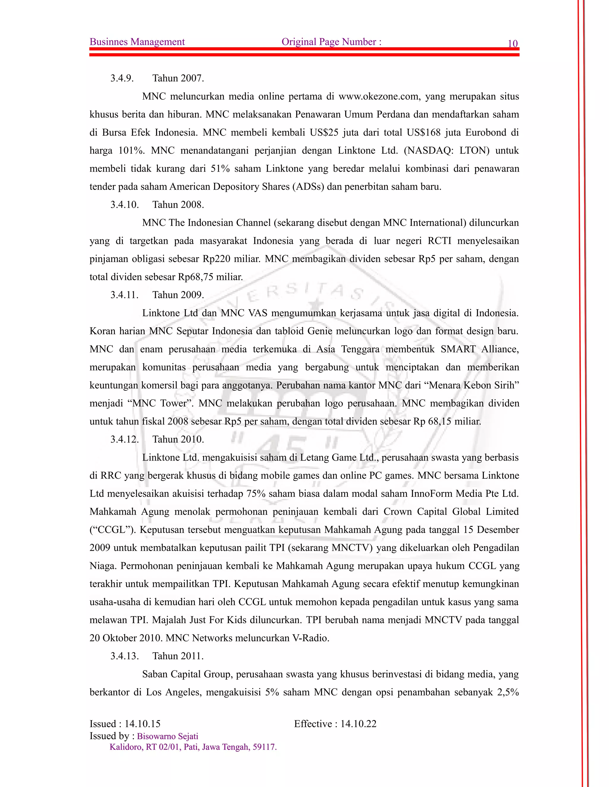 Businnes Management Original Page Number : 10 
3.4.9. Tahun 2007. 
MNC meluncurkan media online pertama di www.okezone.com, yang merupakan situs 
khusus berita dan hiburan. MNC melaksanakan Penawaran Umum Perdana dan mendaftarkan saham 
di Bursa Efek Indonesia. MNC membeli kembali US$25 juta dari total US$168 juta Eurobond di 
harga 101%. MNC menandatangani perjanjian dengan Linktone Ltd. (NASDAQ: LTON) untuk 
membeli tidak kurang dari 51% saham Linktone yang beredar melalui kombinasi dari penawaran 
tender pada saham American Depository Shares (ADSs) dan penerbitan saham baru. 
3.4.10. Tahun 2008. 
MNC The Indonesian Channel (sekarang disebut dengan MNC International) diluncurkan 
yang di targetkan pada masyarakat Indonesia yang berada di luar negeri RCTI menyelesaikan 
pinjaman obligasi sebesar Rp220 miliar. MNC membagikan dividen sebesar Rp5 per saham, dengan 
total dividen sebesar Rp68,75 miliar. 
3.4.11. Tahun 2009. 
Linktone Ltd dan MNC VAS mengumumkan kerjasama untuk jasa digital di Indonesia. 
Koran harian MNC Seputar Indonesia dan tabloid Genie meluncurkan logo dan format design baru. 
MNC dan enam perusahaan media terkemuka di Asia Tenggara membentuk SMART Alliance, 
merupakan komunitas perusahaan media yang bergabung untuk menciptakan dan memberikan 
keuntungan komersil bagi para anggotanya. Perubahan nama kantor MNC dari “Menara Kebon Sirih” 
menjadi “MNC Tower”. MNC melakukan perubahan logo perusahaan. MNC membagikan dividen 
untuk tahun fiskal 2008 sebesar Rp5 per saham, dengan total dividen sebesar Rp 68,15 miliar. 
3.4.12. Tahun 2010. 
Linktone Ltd. mengakuisisi saham di Letang Game Ltd., perusahaan swasta yang berbasis 
di RRC yang bergerak khusus di bidang mobile games dan online PC games. MNC bersama Linktone 
Ltd menyelesaikan akuisisi terhadap 75% saham biasa dalam modal saham InnoForm Media Pte Ltd. 
Mahkamah Agung menolak permohonan peninjauan kembali dari Crown Capital Global Limited 
(“CCGL”). Keputusan tersebut menguatkan keputusan Mahkamah Agung pada tanggal 15 Desember 
2009 untuk membatalkan keputusan pailit TPI (sekarang MNCTV) yang dikeluarkan oleh Pengadilan 
Niaga. Permohonan peninjauan kembali ke Mahkamah Agung merupakan upaya hukum CCGL yang 
terakhir untuk mempailitkan TPI. Keputusan Mahkamah Agung secara efektif menutup kemungkinan 
usaha-usaha di kemudian hari oleh CCGL untuk memohon kepada pengadilan untuk kasus yang sama 
melawan TPI. Majalah Just For Kids diluncurkan. TPI berubah nama menjadi MNCTV pada tanggal 
20 Oktober 2010. MNC Networks meluncurkan V-Radio. 
3.4.13. Tahun 2011. 
Saban Capital Group, perusahaan swasta yang khusus berinvestasi di bidang media, yang 
berkantor di Los Angeles, mengakuisisi 5% saham MNC dengan opsi penambahan sebanyak 2,5% 
Issued : 14.10.15 Effective : 14.10.22 
Issued by : BBiissoowwaarrnnoo SSeejjaattii 
KKaalliiddoorroo,, RRTT 0022//0011,, PPaattii,, JJaawwaa TTeennggaahh,, 5599111177.. 
 