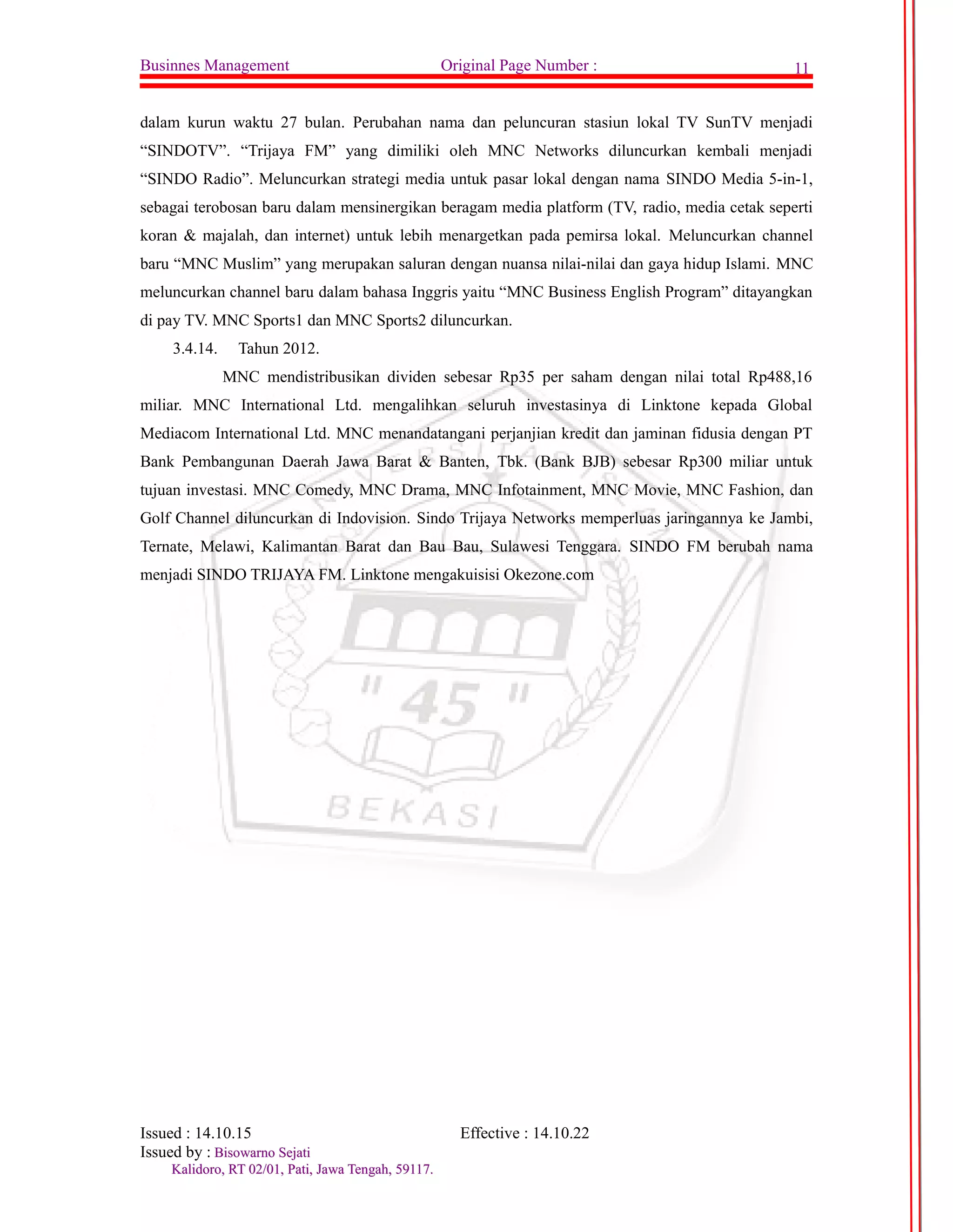 Businnes Management Original Page Number : 11 
dalam kurun waktu 27 bulan. Perubahan nama dan peluncuran stasiun lokal TV SunTV menjadi 
“SINDOTV”. “Trijaya FM” yang dimiliki oleh MNC Networks diluncurkan kembali menjadi 
“SINDO Radio”. Meluncurkan strategi media untuk pasar lokal dengan nama SINDO Media 5-in-1, 
sebagai terobosan baru dalam mensinergikan beragam media platform (TV, radio, media cetak seperti 
koran & majalah, dan internet) untuk lebih menargetkan pada pemirsa lokal. Meluncurkan channel 
baru “MNC Muslim” yang merupakan saluran dengan nuansa nilai-nilai dan gaya hidup Islami. MNC 
meluncurkan channel baru dalam bahasa Inggris yaitu “MNC Business English Program” ditayangkan 
di pay TV. MNC Sports1 dan MNC Sports2 diluncurkan. 
3.4.14. Tahun 2012. 
MNC mendistribusikan dividen sebesar Rp35 per saham dengan nilai total Rp488,16 
miliar. MNC International Ltd. mengalihkan seluruh investasinya di Linktone kepada Global 
Mediacom International Ltd. MNC menandatangani perjanjian kredit dan jaminan fidusia dengan PT 
Bank Pembangunan Daerah Jawa Barat & Banten, Tbk. (Bank BJB) sebesar Rp300 miliar untuk 
tujuan investasi. MNC Comedy, MNC Drama, MNC Infotainment, MNC Movie, MNC Fashion, dan 
Golf Channel diluncurkan di Indovision. Sindo Trijaya Networks memperluas jaringannya ke Jambi, 
Ternate, Melawi, Kalimantan Barat dan Bau Bau, Sulawesi Tenggara. SINDO FM berubah nama 
menjadi SINDO TRIJAYA FM. Linktone mengakuisisi Okezone.com 
Issued : 14.10.15 Effective : 14.10.22 
Issued by : BBiissoowwaarrnnoo SSeejjaattii 
KKaalliiddoorroo,, RRTT 0022//0011,, PPaattii,, JJaawwaa TTeennggaahh,, 5599111177.. 
