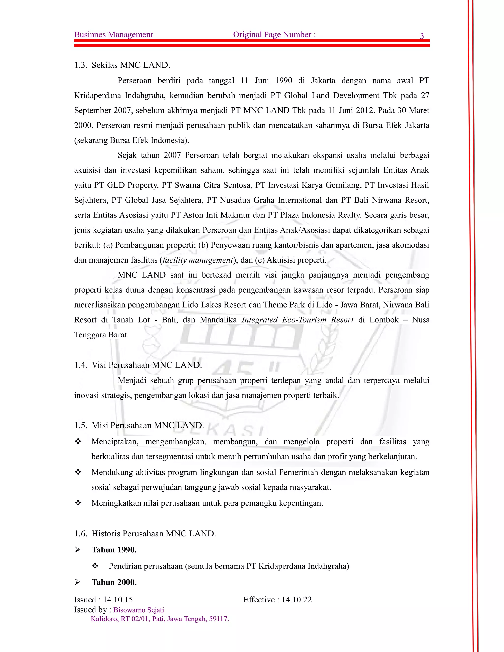 Businnes Management Original Page Number : 3 
1.3. Sekilas MNC LAND. 
Perseroan berdiri pada tanggal 11 Juni 1990 di Jakarta dengan nama awal PT 
Kridaperdana Indahgraha, kemudian berubah menjadi PT Global Land Development Tbk pada 27 
September 2007, sebelum akhirnya menjadi PT MNC LAND Tbk pada 11 Juni 2012. Pada 30 Maret 
2000, Perseroan resmi menjadi perusahaan publik dan mencatatkan sahamnya di Bursa Efek Jakarta 
(sekarang Bursa Efek Indonesia). 
Sejak tahun 2007 Perseroan telah bergiat melakukan ekspansi usaha melalui berbagai 
akuisisi dan investasi kepemilikan saham, sehingga saat ini telah memiliki sejumlah Entitas Anak 
yaitu PT GLD Property, PT Swarna Citra Sentosa, PT Investasi Karya Gemilang, PT Investasi Hasil 
Sejahtera, PT Global Jasa Sejahtera, PT Nusadua Graha International dan PT Bali Nirwana Resort, 
serta Entitas Asosiasi yaitu PT Aston Inti Makmur dan PT Plaza Indonesia Realty. Secara garis besar, 
jenis kegiatan usaha yang dilakukan Perseroan dan Entitas Anak/Asosiasi dapat dikategorikan sebagai 
berikut: (a) Pembangunan properti; (b) Penyewaan ruang kantor/bisnis dan apartemen, jasa akomodasi 
dan manajemen fasilitas (facility management); dan (c) Akuisisi properti. 
MNC LAND saat ini bertekad meraih visi jangka panjangnya menjadi pengembang 
properti kelas dunia dengan konsentrasi pada pengembangan kawasan resor terpadu. Perseroan siap 
merealisasikan pengembangan Lido Lakes Resort dan Theme Park di Lido - Jawa Barat, Nirwana Bali 
Resort di Tanah Lot - Bali, dan Mandalika Integrated Eco-Tourism Resort di Lombok – Nusa 
Tenggara Barat. 
1.4. Visi Perusahaan MNC LAND. 
Menjadi sebuah grup perusahaan properti terdepan yang andal dan terpercaya melalui 
inovasi strategis, pengembangan lokasi dan jasa manajemen properti terbaik. 
1.5. Misi Perusahaan MNC LAND. 
 Menciptakan, mengembangkan, membangun, dan mengelola properti dan fasilitas yang 
berkualitas dan tersegmentasi untuk meraih pertumbuhan usaha dan profit yang berkelanjutan. 
 Mendukung aktivitas program lingkungan dan sosial Pemerintah dengan melaksanakan kegiatan 
sosial sebagai perwujudan tanggung jawab sosial kepada masyarakat. 
 Meningkatkan nilai perusahaan untuk para pemangku kepentingan. 
1.6. Historis Perusahaan MNC LAND. 
 Tahun 1990. 
 Pendirian perusahaan (semula bernama PT Kridaperdana Indahgraha) 
 Tahun 2000. 
Issued : 14.10.15 Effective : 14.10.22 
Issued by : BBiissoowwaarrnnoo SSeejjaattii 
KKaalliiddoorroo,, RRTT 0022//0011,, PPaattii,, JJaawwaa TTeennggaahh,, 5599111177.. 
 