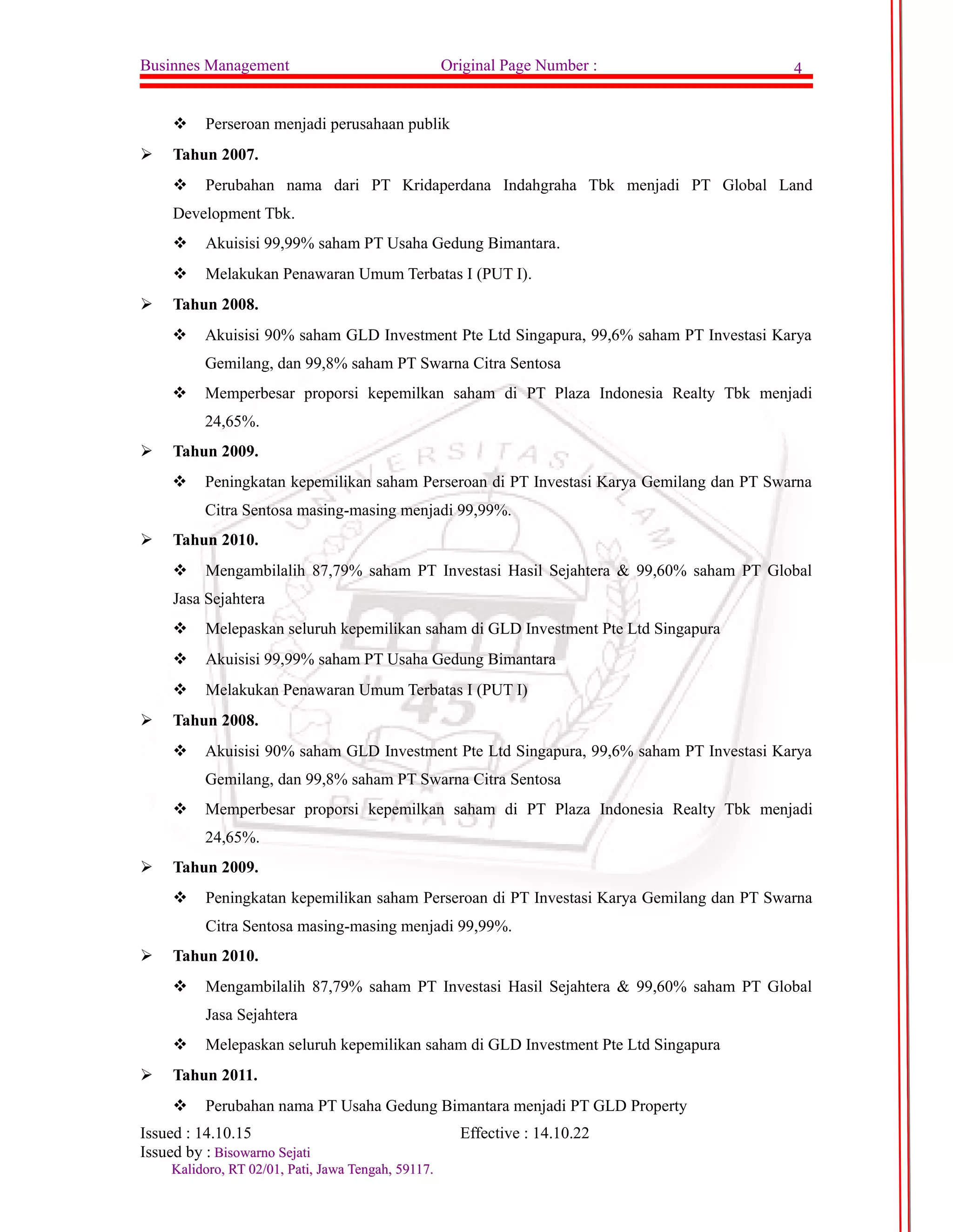 Businnes Management Original Page Number : 4 
 Perseroan menjadi perusahaan publik 
 Tahun 2007. 
 Perubahan nama dari PT Kridaperdana Indahgraha Tbk menjadi PT Global Land 
Development Tbk. 
 Akuisisi 99,99% saham PT Usaha Gedung Bimantara. 
 Melakukan Penawaran Umum Terbatas I (PUT I). 
 Tahun 2008. 
 Akuisisi 90% saham GLD Investment Pte Ltd Singapura, 99,6% saham PT Investasi Karya 
Gemilang, dan 99,8% saham PT Swarna Citra Sentosa 
 Memperbesar proporsi kepemilkan saham di PT Plaza Indonesia Realty Tbk menjadi 
24,65%. 
 Tahun 2009. 
 Peningkatan kepemilikan saham Perseroan di PT Investasi Karya Gemilang dan PT Swarna 
Citra Sentosa masing-masing menjadi 99,99%. 
 Tahun 2010. 
 Mengambilalih 87,79% saham PT Investasi Hasil Sejahtera & 99,60% saham PT Global 
Jasa Sejahtera 
 Melepaskan seluruh kepemilikan saham di GLD Investment Pte Ltd Singapura 
 Akuisisi 99,99% saham PT Usaha Gedung Bimantara 
 Melakukan Penawaran Umum Terbatas I (PUT I) 
 Tahun 2008. 
 Akuisisi 90% saham GLD Investment Pte Ltd Singapura, 99,6% saham PT Investasi Karya 
Gemilang, dan 99,8% saham PT Swarna Citra Sentosa 
 Memperbesar proporsi kepemilkan saham di PT Plaza Indonesia Realty Tbk menjadi 
24,65%. 
 Tahun 2009. 
 Peningkatan kepemilikan saham Perseroan di PT Investasi Karya Gemilang dan PT Swarna 
Citra Sentosa masing-masing menjadi 99,99%. 
 Tahun 2010. 
 Mengambilalih 87,79% saham PT Investasi Hasil Sejahtera & 99,60% saham PT Global 
Jasa Sejahtera 
 Melepaskan seluruh kepemilikan saham di GLD Investment Pte Ltd Singapura 
 Tahun 2011. 
 Perubahan nama PT Usaha Gedung Bimantara menjadi PT GLD Property 
Issued : 14.10.15 Effective : 14.10.22 
Issued by : BBiissoowwaarrnnoo SSeejjaattii 
KKaalliiddoorroo,, RRTT 0022//0011,, PPaattii,, JJaawwaa TTeennggaahh,, 5599111177.. 
 