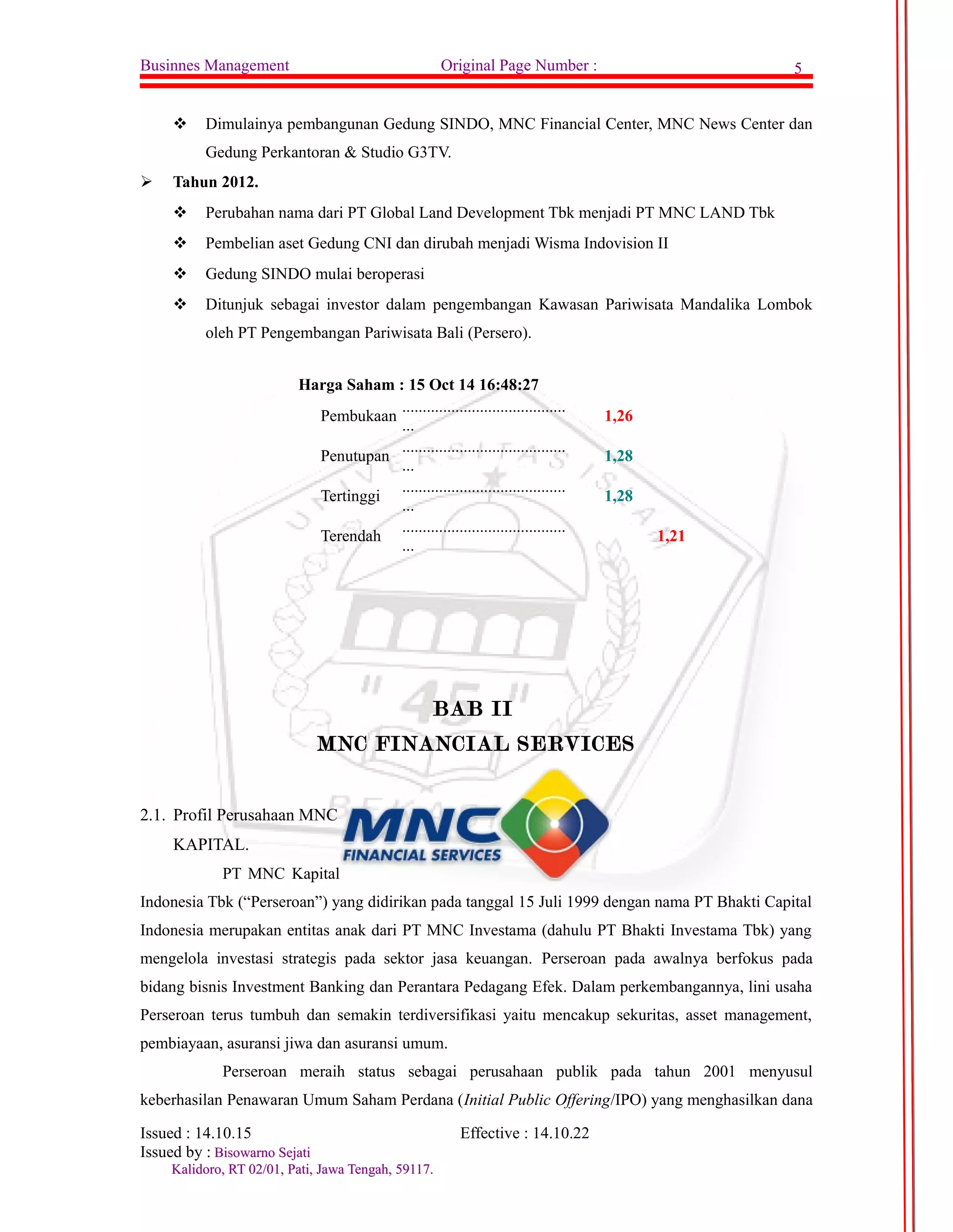 Businnes Management Original Page Number : 5 
 Dimulainya pembangunan Gedung SINDO, MNC Financial Center, MNC News Center dan 
Gedung Perkantoran & Studio G3TV. 
 Tahun 2012. 
 Perubahan nama dari PT Global Land Development Tbk menjadi PT MNC LAND Tbk 
 Pembelian aset Gedung CNI dan dirubah menjadi Wisma Indovision II 
 Gedung SINDO mulai beroperasi 
 Ditunjuk sebagai investor dalam pengembangan Kawasan Pariwisata Mandalika Lombok 
oleh PT Pengembangan Pariwisata Bali (Persero). 
Harga Saham : 15 Oct 14 16:48:27 
Pembukaan ........................................ 
... 1,26 
Penutupan ........................................ 
... 1,28 
Tertinggi ........................................ 
... 1,28 
Terendah ........................................ 
... 1,21 
BAB II 
MNC FINANCIAL SERVICES 
2.1. Profil Perusahaan MNC 
KAPITAL. 
PT MNC Kapital 
Indonesia Tbk (“Perseroan”) yang didirikan pada tanggal 15 Juli 1999 dengan nama PT Bhakti Capital 
Indonesia merupakan entitas anak dari PT MNC Investama (dahulu PT Bhakti Investama Tbk) yang 
mengelola investasi strategis pada sektor jasa keuangan. Perseroan pada awalnya berfokus pada 
bidang bisnis Investment Banking dan Perantara Pedagang Efek. Dalam perkembangannya, lini usaha 
Perseroan terus tumbuh dan semakin terdiversifikasi yaitu mencakup sekuritas, asset management, 
pembiayaan, asuransi jiwa dan asuransi umum. 
Perseroan meraih status sebagai perusahaan publik pada tahun 2001 menyusul 
keberhasilan Penawaran Umum Saham Perdana (Initial Public Offering/IPO) yang menghasilkan dana 
Issued : 14.10.15 Effective : 14.10.22 
Issued by : BBiissoowwaarrnnoo SSeejjaattii 
KKaalliiddoorroo,, RRTT 0022//0011,, PPaattii,, JJaawwaa TTeennggaahh,, 5599111177.. 
 