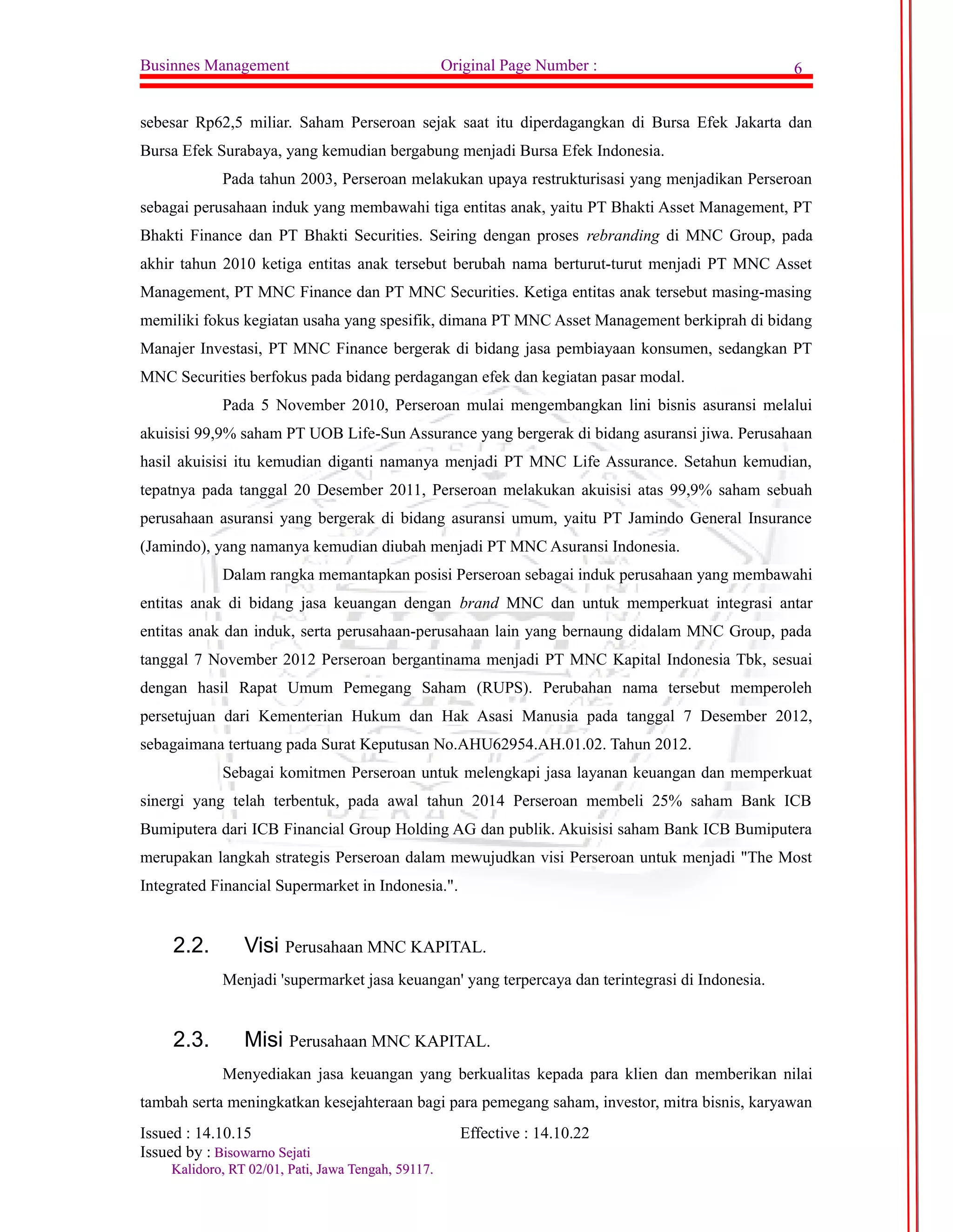 Businnes Management Original Page Number : 6 
sebesar Rp62,5 miliar. Saham Perseroan sejak saat itu diperdagangkan di Bursa Efek Jakarta dan 
Bursa Efek Surabaya, yang kemudian bergabung menjadi Bursa Efek Indonesia. 
Pada tahun 2003, Perseroan melakukan upaya restrukturisasi yang menjadikan Perseroan 
sebagai perusahaan induk yang membawahi tiga entitas anak, yaitu PT Bhakti Asset Management, PT 
Bhakti Finance dan PT Bhakti Securities. Seiring dengan proses rebranding di MNC Group, pada 
akhir tahun 2010 ketiga entitas anak tersebut berubah nama berturut-turut menjadi PT MNC Asset 
Management, PT MNC Finance dan PT MNC Securities. Ketiga entitas anak tersebut masing-masing 
memiliki fokus kegiatan usaha yang spesifik, dimana PT MNC Asset Management berkiprah di bidang 
Manajer Investasi, PT MNC Finance bergerak di bidang jasa pembiayaan konsumen, sedangkan PT 
MNC Securities berfokus pada bidang perdagangan efek dan kegiatan pasar modal. 
Pada 5 November 2010, Perseroan mulai mengembangkan lini bisnis asuransi melalui 
akuisisi 99,9% saham PT UOB Life-Sun Assurance yang bergerak di bidang asuransi jiwa. Perusahaan 
hasil akuisisi itu kemudian diganti namanya menjadi PT MNC Life Assurance. Setahun kemudian, 
tepatnya pada tanggal 20 Desember 2011, Perseroan melakukan akuisisi atas 99,9% saham sebuah 
perusahaan asuransi yang bergerak di bidang asuransi umum, yaitu PT Jamindo General Insurance 
(Jamindo), yang namanya kemudian diubah menjadi PT MNC Asuransi Indonesia. 
Dalam rangka memantapkan posisi Perseroan sebagai induk perusahaan yang membawahi 
entitas anak di bidang jasa keuangan dengan brand MNC dan untuk memperkuat integrasi antar 
entitas anak dan induk, serta perusahaan-perusahaan lain yang bernaung didalam MNC Group, pada 
tanggal 7 November 2012 Perseroan bergantinama menjadi PT MNC Kapital Indonesia Tbk, sesuai 
dengan hasil Rapat Umum Pemegang Saham (RUPS). Perubahan nama tersebut memperoleh 
persetujuan dari Kementerian Hukum dan Hak Asasi Manusia pada tanggal 7 Desember 2012, 
sebagaimana tertuang pada Surat Keputusan No.AHU62954.AH.01.02. Tahun 2012. 
Sebagai komitmen Perseroan untuk melengkapi jasa layanan keuangan dan memperkuat 
sinergi yang telah terbentuk, pada awal tahun 2014 Perseroan membeli 25% saham Bank ICB 
Bumiputera dari ICB Financial Group Holding AG dan publik. Akuisisi saham Bank ICB Bumiputera 
merupakan langkah strategis Perseroan dalam mewujudkan visi Perseroan untuk menjadi "The Most 
Integrated Financial Supermarket in Indonesia.". 
2.2. Visi Perusahaan MNC KAPITAL. 
Menjadi 'supermarket jasa keuangan' yang terpercaya dan terintegrasi di Indonesia. 
2.3. Misi Perusahaan MNC KAPITAL. 
Menyediakan jasa keuangan yang berkualitas kepada para klien dan memberikan nilai 
tambah serta meningkatkan kesejahteraan bagi para pemegang saham, investor, mitra bisnis, karyawan 
Issued : 14.10.15 Effective : 14.10.22 
Issued by : BBiissoowwaarrnnoo SSeejjaattii 
KKaalliiddoorroo,, RRTT 0022//0011,, PPaattii,, JJaawwaa TTeennggaahh,, 5599111177.. 
 