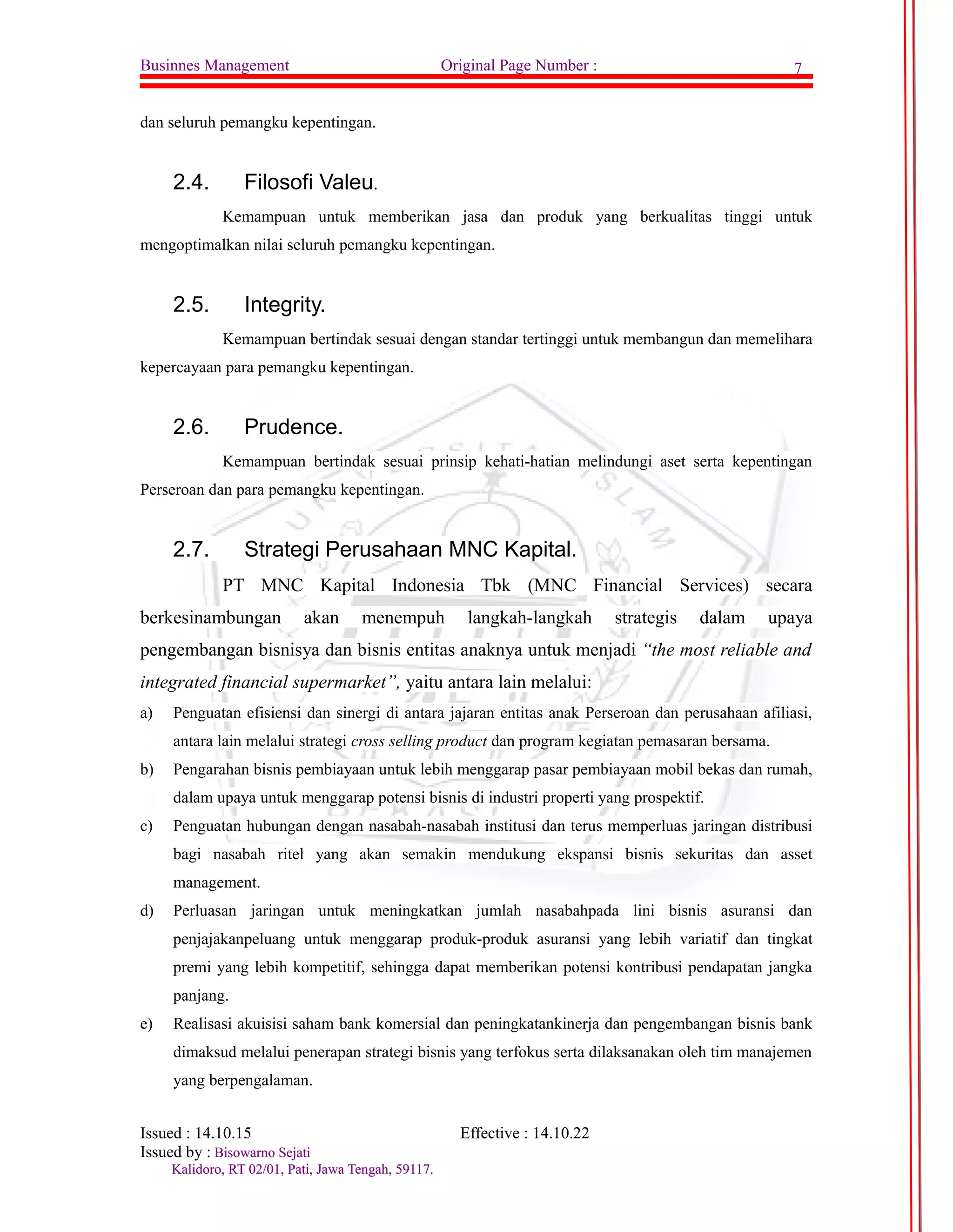 Businnes Management Original Page Number : 7 
dan seluruh pemangku kepentingan. 
2.4. Filosofi Valeu. 
Kemampuan untuk memberikan jasa dan produk yang berkualitas tinggi untuk 
mengoptimalkan nilai seluruh pemangku kepentingan. 
2.5. Integrity. 
Kemampuan bertindak sesuai dengan standar tertinggi untuk membangun dan memelihara 
kepercayaan para pemangku kepentingan. 
2.6. Prudence. 
Kemampuan bertindak sesuai prinsip kehati-hatian melindungi aset serta kepentingan 
Perseroan dan para pemangku kepentingan. 
2.7. Strategi Perusahaan MNC Kapital. 
PT MNC Kapital Indonesia Tbk (MNC Financial Services) secara 
berkesinambungan akan menempuh langkah-langkah strategis dalam upaya 
pengembangan bisnisya dan bisnis entitas anaknya untuk menjadi “the most reliable and 
integrated financial supermarket”, yaitu antara lain melalui: 
a) Penguatan efisiensi dan sinergi di antara jajaran entitas anak Perseroan dan perusahaan afiliasi, 
antara lain melalui strategi cross selling product dan program kegiatan pemasaran bersama. 
b) Pengarahan bisnis pembiayaan untuk lebih menggarap pasar pembiayaan mobil bekas dan rumah, 
dalam upaya untuk menggarap potensi bisnis di industri properti yang prospektif. 
c) Penguatan hubungan dengan nasabah-nasabah institusi dan terus memperluas jaringan distribusi 
bagi nasabah ritel yang akan semakin mendukung ekspansi bisnis sekuritas dan asset 
management. 
d) Perluasan jaringan untuk meningkatkan jumlah nasabahpada lini bisnis asuransi dan 
penjajakanpeluang untuk menggarap produk-produk asuransi yang lebih variatif dan tingkat 
premi yang lebih kompetitif, sehingga dapat memberikan potensi kontribusi pendapatan jangka 
panjang. 
e) Realisasi akuisisi saham bank komersial dan peningkatankinerja dan pengembangan bisnis bank 
dimaksud melalui penerapan strategi bisnis yang terfokus serta dilaksanakan oleh tim manajemen 
yang berpengalaman. 
Issued : 14.10.15 Effective : 14.10.22 
Issued by : BBiissoowwaarrnnoo SSeejjaattii 
KKaalliiddoorroo,, RRTT 0022//0011,, PPaattii,, JJaawwaa TTeennggaahh,, 5599111177.. 
 