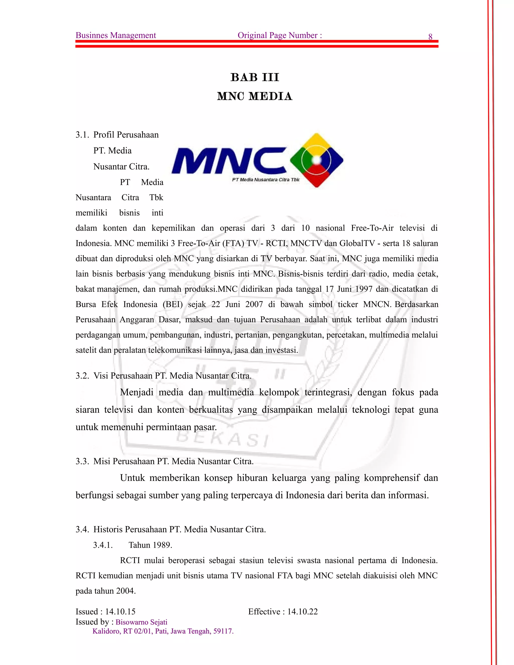 Businnes Management Original Page Number : 8 
BAB III 
MNC MEDIA 
3.1. Profil Perusahaan 
PT. Media 
Nusantar Citra. 
PT Media 
Nusantara Citra Tbk 
memiliki bisnis inti 
dalam konten dan kepemilikan dan operasi dari 3 dari 10 nasional Free-To-Air televisi di 
Indonesia. MNC memiliki 3 Free-To-Air (FTA) TV - RCTI, MNCTV dan GlobalTV - serta 18 saluran 
dibuat dan diproduksi oleh MNC yang disiarkan di TV berbayar. Saat ini, MNC juga memiliki media 
lain bisnis berbasis yang mendukung bisnis inti MNC. Bisnis-bisnis terdiri dari radio, media cetak, 
bakat manajemen, dan rumah produksi.MNC didirikan pada tanggal 17 Juni 1997 dan dicatatkan di 
Bursa Efek Indonesia (BEI) sejak 22 Juni 2007 di bawah simbol ticker MNCN. Berdasarkan 
Perusahaan Anggaran Dasar, maksud dan tujuan Perusahaan adalah untuk terlibat dalam industri 
perdagangan umum, pembangunan, industri, pertanian, pengangkutan, percetakan, multimedia melalui 
satelit dan peralatan telekomunikasi lainnya, jasa dan investasi. 
3.2. Visi Perusahaan PT. Media Nusantar Citra. 
Menjadi media dan multimedia kelompok terintegrasi, dengan fokus pada 
siaran televisi dan konten berkualitas yang disampaikan melalui teknologi tepat guna 
untuk memenuhi permintaan pasar. 
3.3. Misi Perusahaan PT. Media Nusantar Citra. 
Untuk memberikan konsep hiburan keluarga yang paling komprehensif dan 
berfungsi sebagai sumber yang paling terpercaya di Indonesia dari berita dan informasi. 
3.4. Historis Perusahaan PT. Media Nusantar Citra. 
3.4.1. Tahun 1989. 
RCTI mulai beroperasi sebagai stasiun televisi swasta nasional pertama di Indonesia. 
RCTI kemudian menjadi unit bisnis utama TV nasional FTA bagi MNC setelah diakuisisi oleh MNC 
pada tahun 2004. 
Issued : 14.10.15 Effective : 14.10.22 
Issued by : BBiissoowwaarrnnoo SSeejjaattii 
KKaalliiddoorroo,, RRTT 0022//0011,, PPaattii,, JJaawwaa TTeennggaahh,, 5599111177.. 
 