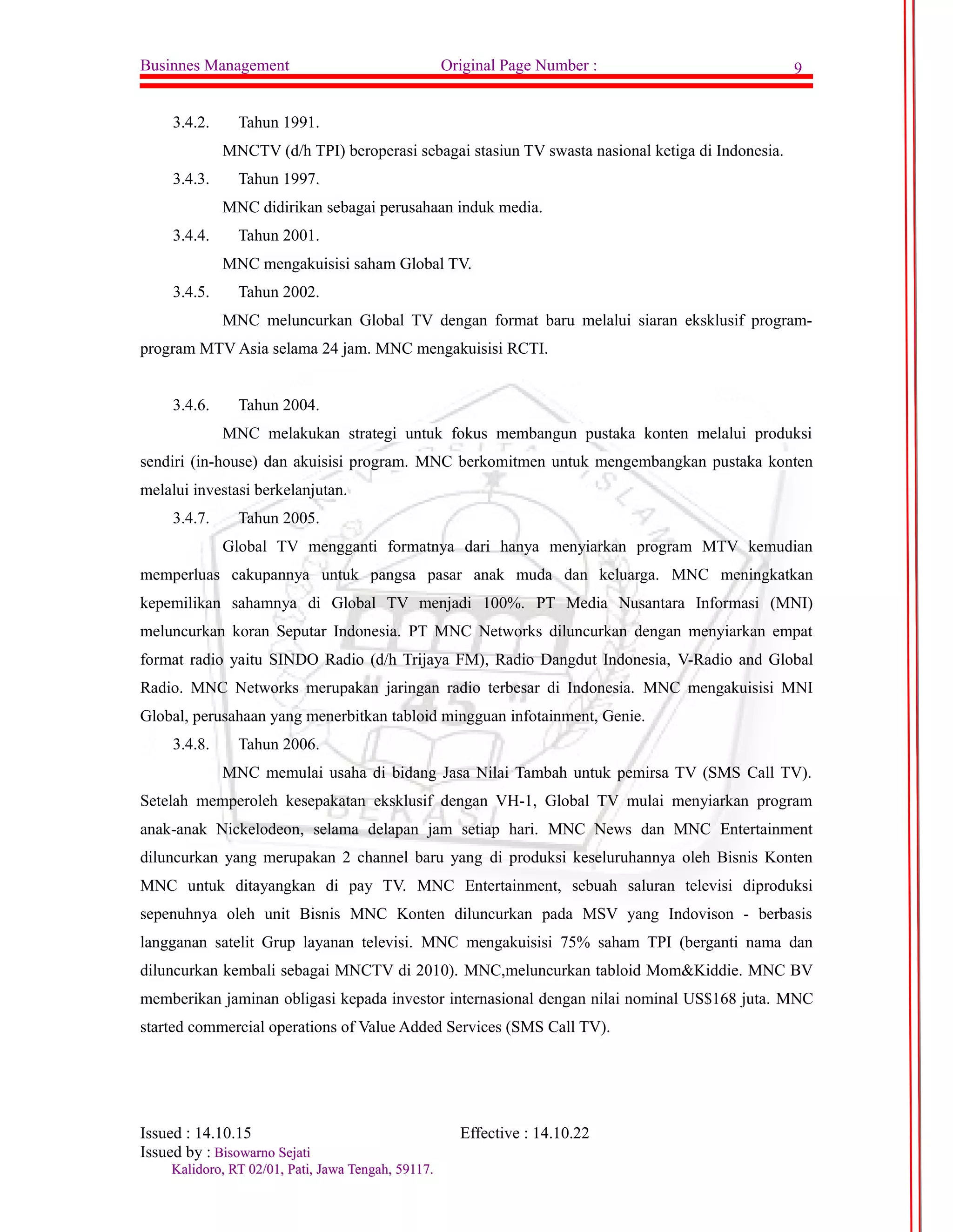 Businnes Management Original Page Number : 9 
3.4.2. Tahun 1991. 
MNCTV (d/h TPI) beroperasi sebagai stasiun TV swasta nasional ketiga di Indonesia. 
3.4.3. Tahun 1997. 
MNC didirikan sebagai perusahaan induk media. 
3.4.4. Tahun 2001. 
MNC mengakuisisi saham Global TV. 
3.4.5. Tahun 2002. 
MNC meluncurkan Global TV dengan format baru melalui siaran eksklusif program-program 
MTV Asia selama 24 jam. MNC mengakuisisi RCTI. 
3.4.6. Tahun 2004. 
MNC melakukan strategi untuk fokus membangun pustaka konten melalui produksi 
sendiri (in-house) dan akuisisi program. MNC berkomitmen untuk mengembangkan pustaka konten 
melalui investasi berkelanjutan. 
3.4.7. Tahun 2005. 
Global TV mengganti formatnya dari hanya menyiarkan program MTV kemudian 
memperluas cakupannya untuk pangsa pasar anak muda dan keluarga. MNC meningkatkan 
kepemilikan sahamnya di Global TV menjadi 100%. PT Media Nusantara Informasi (MNI) 
meluncurkan koran Seputar Indonesia. PT MNC Networks diluncurkan dengan menyiarkan empat 
format radio yaitu SINDO Radio (d/h Trijaya FM), Radio Dangdut Indonesia, V-Radio and Global 
Radio. MNC Networks merupakan jaringan radio terbesar di Indonesia. MNC mengakuisisi MNI 
Global, perusahaan yang menerbitkan tabloid mingguan infotainment, Genie. 
3.4.8. Tahun 2006. 
MNC memulai usaha di bidang Jasa Nilai Tambah untuk pemirsa TV (SMS Call TV). 
Setelah memperoleh kesepakatan eksklusif dengan VH-1, Global TV mulai menyiarkan program 
anak-anak Nickelodeon, selama delapan jam setiap hari. MNC News dan MNC Entertainment 
diluncurkan yang merupakan 2 channel baru yang di produksi keseluruhannya oleh Bisnis Konten 
MNC untuk ditayangkan di pay TV. MNC Entertainment, sebuah saluran televisi diproduksi 
sepenuhnya oleh unit Bisnis MNC Konten diluncurkan pada MSV yang Indovison - berbasis 
langganan satelit Grup layanan televisi. MNC mengakuisisi 75% saham TPI (berganti nama dan 
diluncurkan kembali sebagai MNCTV di 2010). MNC,meluncurkan tabloid Mom&Kiddie. MNC BV 
memberikan jaminan obligasi kepada investor internasional dengan nilai nominal US$168 juta. MNC 
started commercial operations of Value Added Services (SMS Call TV). 
Issued : 14.10.15 Effective : 14.10.22 
Issued by : BBiissoowwaarrnnoo SSeejjaattii 
KKaalliiddoorroo,, RRTT 0022//0011,, PPaattii,, JJaawwaa TTeennggaahh,, 5599111177.. 
 