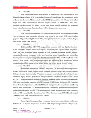 Businnes Management Original Page Number : 10 
3.4.9. Tahun 2007. 
MNC meluncurkan media online pertama di www.okezone.com, yang merupakan situs 
khusus berita dan hiburan. MNC melaksanakan Penawaran Umum Perdana dan mendaftarkan saham 
di Bursa Efek Indonesia. MNC membeli kembali US$25 juta dari total US$168 juta Eurobond di 
harga 101%. MNC menandatangani perjanjian dengan Linktone Ltd. (NASDAQ: LTON) untuk 
membeli tidak kurang dari 51% saham Linktone yang beredar melalui kombinasi dari penawaran 
tender pada saham American Depository Shares (ADSs) dan penerbitan saham baru. 
3.4.10. Tahun 2008. 
MNC The Indonesian Channel (sekarang disebut dengan MNC International) diluncurkan 
yang di targetkan pada masyarakat Indonesia yang berada di luar negeri RCTI menyelesaikan 
pinjaman obligasi sebesar Rp220 miliar. MNC membagikan dividen sebesar Rp5 per saham, dengan 
total dividen sebesar Rp68,75 miliar. 
3.4.11. Tahun 2009. 
Linktone Ltd dan MNC VAS mengumumkan kerjasama untuk jasa digital di Indonesia. 
Koran harian MNC Seputar Indonesia dan tabloid Genie meluncurkan logo dan format design baru. 
MNC dan enam perusahaan media terkemuka di Asia Tenggara membentuk SMART Alliance, 
merupakan komunitas perusahaan media yang bergabung untuk menciptakan dan memberikan 
keuntungan komersil bagi para anggotanya. Perubahan nama kantor MNC dari “Menara Kebon Sirih” 
menjadi “MNC Tower”. MNC melakukan perubahan logo perusahaan. MNC membagikan dividen 
untuk tahun fiskal 2008 sebesar Rp5 per saham, dengan total dividen sebesar Rp 68,15 miliar. 
3.4.12. Tahun 2010. 
Linktone Ltd. mengakuisisi saham di Letang Game Ltd., perusahaan swasta yang berbasis 
di RRC yang bergerak khusus di bidang mobile games dan online PC games. MNC bersama Linktone 
Ltd menyelesaikan akuisisi terhadap 75% saham biasa dalam modal saham InnoForm Media Pte Ltd. 
Mahkamah Agung menolak permohonan peninjauan kembali dari Crown Capital Global Limited 
(“CCGL”). Keputusan tersebut menguatkan keputusan Mahkamah Agung pada tanggal 15 Desember 
2009 untuk membatalkan keputusan pailit TPI (sekarang MNCTV) yang dikeluarkan oleh Pengadilan 
Niaga. Permohonan peninjauan kembali ke Mahkamah Agung merupakan upaya hukum CCGL yang 
terakhir untuk mempailitkan TPI. Keputusan Mahkamah Agung secara efektif menutup kemungkinan 
usaha-usaha di kemudian hari oleh CCGL untuk memohon kepada pengadilan untuk kasus yang sama 
melawan TPI. Majalah Just For Kids diluncurkan. TPI berubah nama menjadi MNCTV pada tanggal 
20 Oktober 2010. MNC Networks meluncurkan V-Radio. 
3.4.13. Tahun 2011. 
Saban Capital Group, perusahaan swasta yang khusus berinvestasi di bidang media, yang 
berkantor di Los Angeles, mengakuisisi 5% saham MNC dengan opsi penambahan sebanyak 2,5% 
Issued : 14.10.15 Effective : 14.10.22 
Issued by : BBiissoowwaarrnnoo SSeejjaattii 
KKaalliiddoorroo,, RRTT 0022//0011,, PPaattii,, JJaawwaa TTeennggaahh,, 5599111177.. 
 