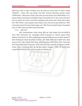 Businnes Management Original Page Number : 11 
dalam kurun waktu 27 bulan. Perubahan nama dan peluncuran stasiun lokal TV SunTV menjadi 
“SINDOTV”. “Trijaya FM” yang dimiliki oleh MNC Networks diluncurkan kembali menjadi 
“SINDO Radio”. Meluncurkan strategi media untuk pasar lokal dengan nama SINDO Media 5-in-1, 
sebagai terobosan baru dalam mensinergikan beragam media platform (TV, radio, media cetak seperti 
koran & majalah, dan internet) untuk lebih menargetkan pada pemirsa lokal. Meluncurkan channel 
baru “MNC Muslim” yang merupakan saluran dengan nuansa nilai-nilai dan gaya hidup Islami. MNC 
meluncurkan channel baru dalam bahasa Inggris yaitu “MNC Business English Program” ditayangkan 
di pay TV. MNC Sports1 dan MNC Sports2 diluncurkan. 
3.4.14. Tahun 2012. 
MNC mendistribusikan dividen sebesar Rp35 per saham dengan nilai total Rp488,16 
miliar. MNC International Ltd. mengalihkan seluruh investasinya di Linktone kepada Global 
Mediacom International Ltd. MNC menandatangani perjanjian kredit dan jaminan fidusia dengan PT 
Bank Pembangunan Daerah Jawa Barat & Banten, Tbk. (Bank BJB) sebesar Rp300 miliar untuk 
tujuan investasi. MNC Comedy, MNC Drama, MNC Infotainment, MNC Movie, MNC Fashion, dan 
Golf Channel diluncurkan di Indovision. Sindo Trijaya Networks memperluas jaringannya ke Jambi, 
Ternate, Melawi, Kalimantan Barat dan Bau Bau, Sulawesi Tenggara. SINDO FM berubah nama 
menjadi SINDO TRIJAYA FM. Linktone mengakuisisi Okezone.com 
Issued : 14.10.15 Effective : 14.10.22 
Issued by : BBiissoowwaarrnnoo SSeejjaattii 
KKaalliiddoorroo,, RRTT 0022//0011,, PPaattii,, JJaawwaa TTeennggaahh,, 5599111177.. 
