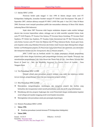 Businnes Management Original Page Number : 3 
1.3. Sekilas MNC LAND. 
Perseroan berdiri pada tanggal 11 Juni 1990 di Jakarta dengan nama awal PT 
Kridaperdana Indahgraha, kemudian berubah menjadi PT Global Land Development Tbk pada 27 
September 2007, sebelum akhirnya menjadi PT MNC LAND Tbk pada 11 Juni 2012. Pada 30 Maret 
2000, Perseroan resmi menjadi perusahaan publik dan mencatatkan sahamnya di Bursa Efek Jakarta 
(sekarang Bursa Efek Indonesia). 
Sejak tahun 2007 Perseroan telah bergiat melakukan ekspansi usaha melalui berbagai 
akuisisi dan investasi kepemilikan saham, sehingga saat ini telah memiliki sejumlah Entitas Anak 
yaitu PT GLD Property, PT Swarna Citra Sentosa, PT Investasi Karya Gemilang, PT Investasi Hasil 
Sejahtera, PT Global Jasa Sejahtera, PT Nusadua Graha International dan PT Bali Nirwana Resort, 
serta Entitas Asosiasi yaitu PT Aston Inti Makmur dan PT Plaza Indonesia Realty. Secara garis besar, 
jenis kegiatan usaha yang dilakukan Perseroan dan Entitas Anak/Asosiasi dapat dikategorikan sebagai 
berikut: (a) Pembangunan properti; (b) Penyewaan ruang kantor/bisnis dan apartemen, jasa akomodasi 
dan manajemen fasilitas (facility management); dan (c) Akuisisi properti. 
MNC LAND saat ini bertekad meraih visi jangka panjangnya menjadi pengembang 
properti kelas dunia dengan konsentrasi pada pengembangan kawasan resor terpadu. Perseroan siap 
merealisasikan pengembangan Lido Lakes Resort dan Theme Park di Lido - Jawa Barat, Nirwana Bali 
Resort di Tanah Lot - Bali, dan Mandalika Integrated Eco-Tourism Resort di Lombok – Nusa 
Tenggara Barat. 
1.4. Visi Perusahaan MNC LAND. 
Menjadi sebuah grup perusahaan properti terdepan yang andal dan terpercaya melalui 
inovasi strategis, pengembangan lokasi dan jasa manajemen properti terbaik. 
1.5. Misi Perusahaan MNC LAND. 
 Menciptakan, mengembangkan, membangun, dan mengelola properti dan fasilitas yang 
berkualitas dan tersegmentasi untuk meraih pertumbuhan usaha dan profit yang berkelanjutan. 
 Mendukung aktivitas program lingkungan dan sosial Pemerintah dengan melaksanakan kegiatan 
sosial sebagai perwujudan tanggung jawab sosial kepada masyarakat. 
 Meningkatkan nilai perusahaan untuk para pemangku kepentingan. 
1.6. Historis Perusahaan MNC LAND. 
 Tahun 1990. 
 Pendirian perusahaan (semula bernama PT Kridaperdana Indahgraha) 
 Tahun 2000. 
Issued : 14.10.15 Effective : 14.10.22 
Issued by : BBiissoowwaarrnnoo SSeejjaattii 
KKaalliiddoorroo,, RRTT 0022//0011,, PPaattii,, JJaawwaa TTeennggaahh,, 5599111177.. 
 