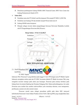 Businnes Management Original Page Number : 5 
 Dimulainya pembangunan Gedung SINDO, MNC Financial Center, MNC News Center dan 
Gedung Perkantoran & Studio G3TV. 
 Tahun 2012. 
 Perubahan nama dari PT Global Land Development Tbk menjadi PT MNC LAND Tbk 
 Pembelian aset Gedung CNI dan dirubah menjadi Wisma Indovision II 
 Gedung SINDO mulai beroperasi 
 Ditunjuk sebagai investor dalam pengembangan Kawasan Pariwisata Mandalika Lombok 
oleh PT Pengembangan Pariwisata Bali (Persero). 
Harga Saham : 15 Oct 14 16:48:27 
Pembukaan ........................................ 
... 1,26 
Penutupan ........................................ 
... 1,28 
Tertinggi ........................................ 
... 1,28 
Terendah ........................................ 
... 1,21 
BAB II 
MNC FINANCIAL SERVICES 
2.1. Profil Perusahaan MNC 
KAPITAL. 
PT MNC Kapital 
Indonesia Tbk (“Perseroan”) yang didirikan pada tanggal 15 Juli 1999 dengan nama PT Bhakti Capital 
Indonesia merupakan entitas anak dari PT MNC Investama (dahulu PT Bhakti Investama Tbk) yang 
mengelola investasi strategis pada sektor jasa keuangan. Perseroan pada awalnya berfokus pada 
bidang bisnis Investment Banking dan Perantara Pedagang Efek. Dalam perkembangannya, lini usaha 
Perseroan terus tumbuh dan semakin terdiversifikasi yaitu mencakup sekuritas, asset management, 
pembiayaan, asuransi jiwa dan asuransi umum. 
Perseroan meraih status sebagai perusahaan publik pada tahun 2001 menyusul 
keberhasilan Penawaran Umum Saham Perdana (Initial Public Offering/IPO) yang menghasilkan dana 
Issued : 14.10.15 Effective : 14.10.22 
Issued by : BBiissoowwaarrnnoo SSeejjaattii 
KKaalliiddoorroo,, RRTT 0022//0011,, PPaattii,, JJaawwaa TTeennggaahh,, 5599111177.. 
 