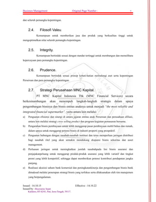 Businnes Management Original Page Number : 7 
dan seluruh pemangku kepentingan. 
2.4. Filosofi Valeu. 
Kemampuan untuk memberikan jasa dan produk yang berkualitas tinggi untuk 
mengoptimalkan nilai seluruh pemangku kepentingan. 
2.5. Integrity. 
Kemampuan bertindak sesuai dengan standar tertinggi untuk membangun dan memelihara 
kepercayaan para pemangku kepentingan. 
2.6. Prudence. 
Kemampuan bertindak sesuai prinsip kehati-hatian melindungi aset serta kepentingan 
Perseroan dan para pemangku kepentingan. 
2.7. Strategi Perusahaan MNC Kapital. 
PT MNC Kapital Indonesia Tbk (MNC Financial Services) secara 
berkesinambungan akan menempuh langkah-langkah strategis dalam upaya 
pengembangan bisnisya dan bisnis entitas anaknya untuk menjadi “the most reliable and 
integrated financial supermarket”, yaitu antara lain melalui: 
a) Penguatan efisiensi dan sinergi di antara jajaran entitas anak Perseroan dan perusahaan afiliasi, 
antara lain melalui strategi cross selling product dan program kegiatan pemasaran bersama. 
b) Pengarahan bisnis pembiayaan untuk lebih menggarap pasar pembiayaan mobil bekas dan rumah, 
dalam upaya untuk menggarap potensi bisnis di industri properti yang prospektif. 
c) Penguatan hubungan dengan nasabah-nasabah institusi dan terus memperluas jaringan distribusi 
bagi nasabah ritel yang akan semakin mendukung ekspansi bisnis sekuritas dan asset 
management. 
d) Perluasan jaringan untuk meningkatkan jumlah nasabahpada lini bisnis asuransi dan 
penjajakanpeluang untuk menggarap produk-produk asuransi yang lebih variatif dan tingkat 
premi yang lebih kompetitif, sehingga dapat memberikan potensi kontribusi pendapatan jangka 
panjang. 
e) Realisasi akuisisi saham bank komersial dan peningkatankinerja dan pengembangan bisnis bank 
dimaksud melalui penerapan strategi bisnis yang terfokus serta dilaksanakan oleh tim manajemen 
yang berpengalaman. 
Issued : 14.10.15 Effective : 14.10.22 
Issued by : BBiissoowwaarrnnoo SSeejjaattii 
KKaalliiddoorroo,, RRTT 0022//0011,, PPaattii,, JJaawwaa TTeennggaahh,, 5599111177.. 
 