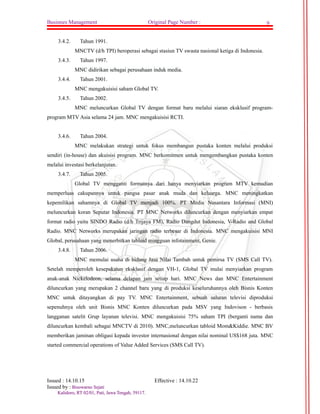 Businnes Management Original Page Number : 9 
3.4.2. Tahun 1991. 
MNCTV (d/h TPI) beroperasi sebagai stasiun TV swasta nasional ketiga di Indonesia. 
3.4.3. Tahun 1997. 
MNC didirikan sebagai perusahaan induk media. 
3.4.4. Tahun 2001. 
MNC mengakuisisi saham Global TV. 
3.4.5. Tahun 2002. 
MNC meluncurkan Global TV dengan format baru melalui siaran eksklusif program-program 
MTV Asia selama 24 jam. MNC mengakuisisi RCTI. 
3.4.6. Tahun 2004. 
MNC melakukan strategi untuk fokus membangun pustaka konten melalui produksi 
sendiri (in-house) dan akuisisi program. MNC berkomitmen untuk mengembangkan pustaka konten 
melalui investasi berkelanjutan. 
3.4.7. Tahun 2005. 
Global TV mengganti formatnya dari hanya menyiarkan program MTV kemudian 
memperluas cakupannya untuk pangsa pasar anak muda dan keluarga. MNC meningkatkan 
kepemilikan sahamnya di Global TV menjadi 100%. PT Media Nusantara Informasi (MNI) 
meluncurkan koran Seputar Indonesia. PT MNC Networks diluncurkan dengan menyiarkan empat 
format radio yaitu SINDO Radio (d/h Trijaya FM), Radio Dangdut Indonesia, V-Radio and Global 
Radio. MNC Networks merupakan jaringan radio terbesar di Indonesia. MNC mengakuisisi MNI 
Global, perusahaan yang menerbitkan tabloid mingguan infotainment, Genie. 
3.4.8. Tahun 2006. 
MNC memulai usaha di bidang Jasa Nilai Tambah untuk pemirsa TV (SMS Call TV). 
Setelah memperoleh kesepakatan eksklusif dengan VH-1, Global TV mulai menyiarkan program 
anak-anak Nickelodeon, selama delapan jam setiap hari. MNC News dan MNC Entertainment 
diluncurkan yang merupakan 2 channel baru yang di produksi keseluruhannya oleh Bisnis Konten 
MNC untuk ditayangkan di pay TV. MNC Entertainment, sebuah saluran televisi diproduksi 
sepenuhnya oleh unit Bisnis MNC Konten diluncurkan pada MSV yang Indovison - berbasis 
langganan satelit Grup layanan televisi. MNC mengakuisisi 75% saham TPI (berganti nama dan 
diluncurkan kembali sebagai MNCTV di 2010). MNC,meluncurkan tabloid Mom&Kiddie. MNC BV 
memberikan jaminan obligasi kepada investor internasional dengan nilai nominal US$168 juta. MNC 
started commercial operations of Value Added Services (SMS Call TV). 
Issued : 14.10.15 Effective : 14.10.22 
Issued by : BBiissoowwaarrnnoo SSeejjaattii 
KKaalliiddoorroo,, RRTT 0022//0011,, PPaattii,, JJaawwaa TTeennggaahh,, 5599111177.. 
 