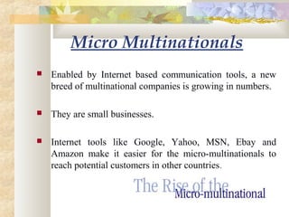  Enabled by Internet based communication tools, a new
breed of multinational companies is growing in numbers.
 They are small businesses.
 Internet tools like Google, Yahoo, MSN, Ebay and
Amazon make it easier for the micro-multinationals to
reach potential customers in other countries.
Micro Multinationals
 