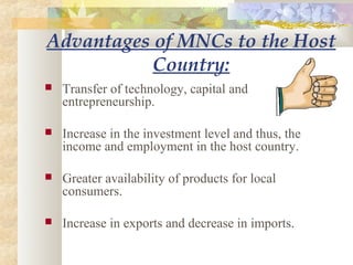 Advantages of MNCs to the Host
Country:
 Transfer of technology, capital and
entrepreneurship.
 Increase in the investment level and thus, the
income and employment in the host country.
 Greater availability of products for local
consumers.
 Increase in exports and decrease in imports.
 