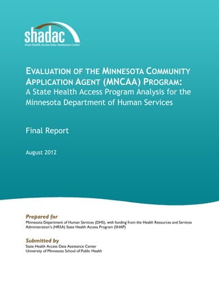 EVALUATION OF THE MINNESOTA COMMUNITY
APPLICATION AGENT (MNCAA) PROGRAM:
A State Health Access Program Analysis for the
Minnesota Department of Human Services
Final Report
August 2012

Prepared for
Minnesota Department of Human Services (DHS), with funding from the Health Resources and Services
Administration’s (HRSA) State Health Access Program (SHAP)

Submitted by
State Health Access Data Assistance Center
University of Minnesota School of Public Health

 
