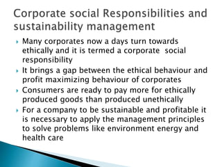  Many corporates now a days turn towards
ethically and it is termed a corporate social
responsibility
 It brings a gap between the ethical behaviour and
profit maximizing behaviour of corporates
 Consumers are ready to pay more for ethically
produced goods than produced unethically
 For a company to be sustainable and profitable it
is necessary to apply the management principles
to solve problems like environment energy and
health care
 
