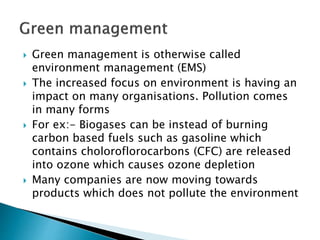  Green management is otherwise called
environment management (EMS)
 The increased focus on environment is having an
impact on many organisations. Pollution comes
in many forms
 For ex:- Biogases can be instead of burning
carbon based fuels such as gasoline which
contains choloroflorocarbons (CFC) are released
into ozone which causes ozone depletion
 Many companies are now moving towards
products which does not pollute the environment
 