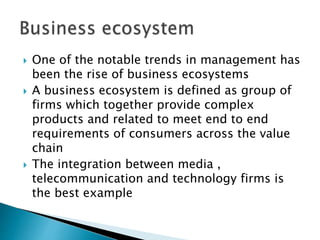  One of the notable trends in management has
been the rise of business ecosystems
 A business ecosystem is defined as group of
firms which together provide complex
products and related to meet end to end
requirements of consumers across the value
chain
 The integration between media ,
telecommunication and technology firms is
the best example
 