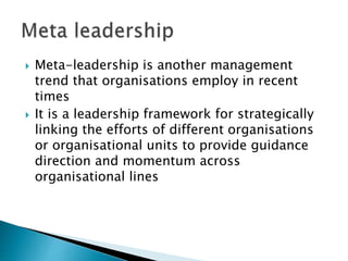  Meta-leadership is another management
trend that organisations employ in recent
times
 It is a leadership framework for strategically
linking the efforts of different organisations
or organisational units to provide guidance
direction and momentum across
organisational lines
 