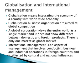  Globalisation means integrating the economy of
a country with world wide economy
 Globalisation business organisation are aimed at
global competition
 A global corporation views the entire world as a
single market and it does not show difference
between domestic and foreign products. There is
only one market as global market
 International management is an aspect of
management that involves conducting business
and industrial operations in foreign countries and
is affected by cultural and national influences
 