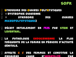 ♀ Syndrome des Ovaires PolyKystiques
♀ = dystrophie ovarienne
♀ = syndrome des ovaires
micropolykystiques)
♀ Décrit initialement en 1935 par Stein et
Leventhal.
♀ la pathologie endocrinienne la plus
fréquente de la femme en période d’activité
génitale.
♀ Affecte 6 % des femmes et constitue la
SOPK
 